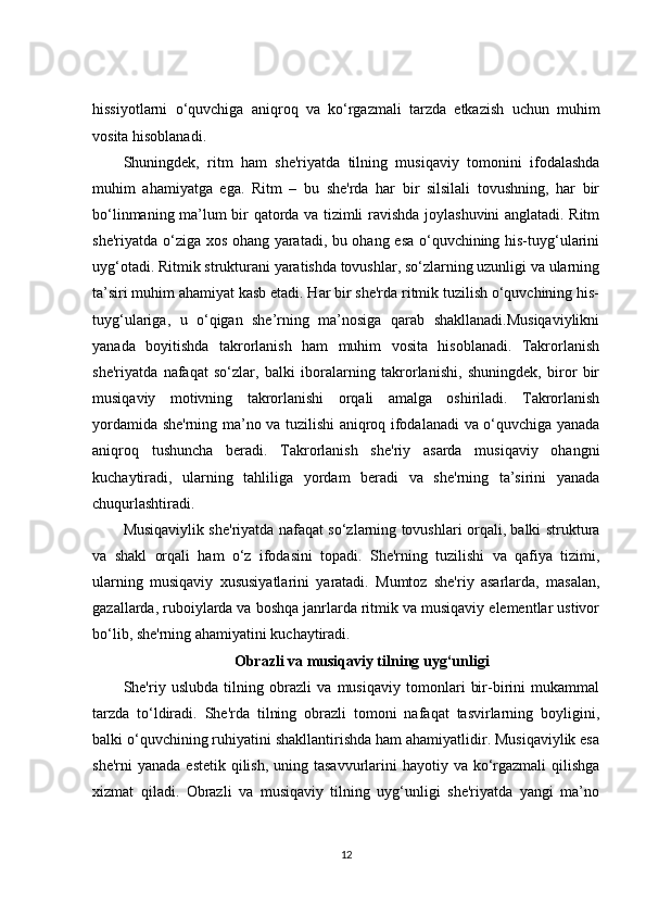 hissiyotlarni   o‘quvchiga   aniqroq   va   ko‘rgazmali   tarzda   etkazish   uchun   muhim
vosita hisoblanadi.
Shuningdek,   ritm   ham   she'riyatda   tilning   musiqaviy   tomonini   ifodalashda
muhim   ahamiyatga   ega.   Ritm   –   bu   she'rda   har   bir   silsilali   tovushning,   har   bir
bo‘linmaning ma’lum bir qatorda va tizimli ravishda joylashuvini anglatadi. Ritm
she'riyatda o‘ziga xos ohang yaratadi, bu ohang esa o‘quvchining his-tuyg‘ularini
uyg‘otadi. Ritmik strukturani yaratishda tovushlar, so‘zlarning uzunligi va ularning
ta’siri muhim ahamiyat kasb etadi. Har bir she'rda ritmik tuzilish o‘quvchining his-
tuyg‘ulariga,   u   o‘qigan   she’rning   ma’nosiga   qarab   shakllanadi.Musiqaviylikni
yanada   boyitishda   takrorlanish   ham   muhim   vosita   hisoblanadi.   Takrorlanish
she'riyatda   nafaqat   so‘zlar,   balki   iboralarning   takrorlanishi,   shuningdek,   biror   bir
musiqaviy   motivning   takrorlanishi   orqali   amalga   oshiriladi.   Takrorlanish
yordamida she'rning ma’no va tuzilishi aniqroq ifodalanadi va o‘quvchiga yanada
aniqroq   tushuncha   beradi.   Takrorlanish   she'riy   asarda   musiqaviy   ohangni
kuchaytiradi,   ularning   tahliliga   yordam   beradi   va   she'rning   ta’sirini   yanada
chuqurlashtiradi.
Musiqaviylik she'riyatda nafaqat so‘zlarning tovushlari orqali, balki struktura
va   shakl   orqali   ham   o‘z   ifodasini   topadi.   She'rning   tuzilishi   va   qafiya   tizimi,
ularning   musiqaviy   xususiyatlarini   yaratadi.   Mumtoz   she'riy   asarlarda,   masalan,
gazallarda, ruboiylarda va boshqa janrlarda ritmik va musiqaviy elementlar ustivor
bo‘lib, she'rning ahamiyatini kuchaytiradi.
Obrazli va musiqaviy tilning uyg‘unligi
She'riy   uslubda   tilning   obrazli   va   musiqaviy   tomonlari   bir-birini   mukammal
tarzda   to‘ldiradi.   She'rda   tilning   obrazli   tomoni   nafaqat   tasvirlarning   boyligini,
balki o‘quvchining ruhiyatini shakllantirishda ham ahamiyatlidir. Musiqaviylik esa
she'rni  yanada  estetik qilish,  uning tasavvurlarini  hayotiy va ko‘rgazmali  qilishga
xizmat   qiladi.   Obrazli   va   musiqaviy   tilning   uyg‘unligi   she'riyatda   yangi   ma’no
12 