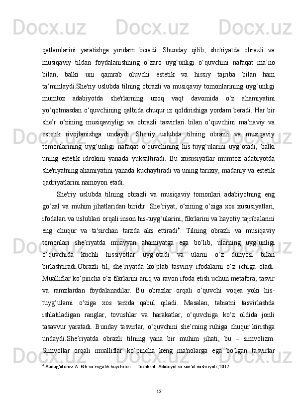 qatlamlarini   yaratishga   yordam   beradi.   Shunday   qilib,   she'riyatda   obrazli   va
musiqaviy   tildan   foydalanishning   o‘zaro   uyg‘unligi   o‘quvchini   nafaqat   ma’no
bilan,   balki   uni   qamrab   oluvchi   estetik   va   hissiy   tajriba   bilan   ham
ta’minlaydi.She'riy uslubda tilning obrazli va musiqaviy tomonlarining uyg‘unligi
mumtoz   adabiyotda   she'rlarning   uzoq   vaqt   davomida   o‘z   ahamiyatini
yo‘qotmasdan o‘quvchining qalbida chuqur iz qoldirishiga yordam beradi. Har bir
she’r   o‘zining   musiqaviyligi   va   obrazli   tasvirlari   bilan   o‘quvchini   ma’naviy   va
estetik   rivojlanishga   undaydi.   She'riy   uslubda   tilning   obrazli   va   musiqaviy
tomonlarining   uyg‘unligi   nafaqat   o‘quvchining   his-tuyg‘ularini   uyg‘otadi,   balki
uning   estetik   idrokini   yanada   yuksaltiradi.   Bu   xususiyatlar   mumtoz   adabiyotda
she'riyatning ahamiyatini yanada kuchaytiradi va uning tarixiy, madaniy va estetik
qadriyatlarini namoyon etadi.
She'riy   uslubda   tilning   obrazli   va   musiqaviy   tomonlari   adabiyotning   eng
go‘zal   va   muhim   jihatlaridan   biridir.   She’riyat,   o‘zining   o‘ziga   xos   xususiyatlari,
ifodalari va uslublari orqali inson his-tuyg‘ularini, fikrlarini va hayotiy tajribalarini
eng   chuqur   va   ta'sirchan   tarzda   aks   ettiradi 4
.   Tilning   obrazli   va   musiqaviy
tomonlari   she’riyatda   muayyan   ahamiyatga   ega   bo‘lib,   ularning   uyg‘unligi
o‘quvchida   kuchli   hissiyotlar   uyg‘otadi   va   ularni   o‘z   dunyosi   bilan
birlashtiradi.Obrazli   til,   she’riyatda   ko‘plab   tasviriy   ifodalarni   o‘z   ichiga   oladi.
Mualliflar ko‘pincha o‘z fikrlarini aniq va ravon ifoda etish uchun metafora, tasvir
va   ramzlardan   foydalanadilar.   Bu   obrazlar   orqali   o‘quvchi   voqea   yoki   his-
tuyg‘ularni   o‘ziga   xos   tarzda   qabul   qiladi.   Masalan,   tabiatni   tasvirlashda
ishlatiladigan   ranglar,   tovushlar   va   harakatlar,   o‘quvchiga   ko‘z   oldida   jonli
tasavvur   yaratadi.   Bunday   tasvirlar,   o‘quvchini   she’rning   ruhiga   chuqur   kirishga
undaydi.She’riyatda   obrazli   tilning   yana   bir   muhim   jihati,   bu   –   simvolizm.
Simvollar   orqali   mualliflar   ko‘pincha   keng   ma'nolarga   ega   bo‘lgan   tasvirlar
4
 Abdug‘afurov A. Erk va ezgulik kuychilari. – Toshkent: Adabiyot va san’at nashriyoti, 2017.
13 