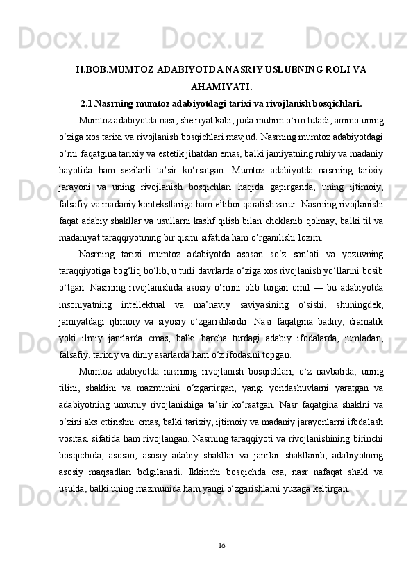 II.BOB. MUMTOZ ADABIYOTDA NASRIY USLUBNING ROLI VA
AHAMIYATI .
2.1. Nasrning mumtoz adabiyotdagi tarixi va rivojlanish bosqichlari .
Mumtoz adabiyotda nasr, she'riyat kabi, juda muhim o‘rin tutadi, ammo uning
o‘ziga xos tarixi va rivojlanish bosqichlari mavjud. Nasrning mumtoz adabiyotdagi
o‘rni faqatgina tarixiy va estetik jihatdan emas, balki jamiyatning ruhiy va madaniy
hayotida   ham   sezilarli   ta’sir   ko‘rsatgan.   Mumtoz   adabiyotda   nasrning   tarixiy
jarayoni   va   uning   rivojlanish   bosqichlari   haqida   gapirganda,   uning   ijtimoiy,
falsafiy va madaniy kontekstlariga ham e’tibor qaratish zarur. Nasrning rivojlanishi
faqat adabiy shakllar va usullarni kashf qilish bilan cheklanib qolmay, balki til va
madaniyat taraqqiyotining bir qismi sifatida ham o‘rganilishi lozim.
Nasrning   tarixi   mumtoz   adabiyotda   asosan   so‘z   san’ati   va   yozuvning
taraqqiyotiga bog‘liq bo‘lib, u turli davrlarda o‘ziga xos rivojlanish yo‘llarini bosib
o‘tgan.   Nasrning   rivojlanishida   asosiy   o‘rinni   olib   turgan   omil   —   bu   adabiyotda
insoniyatning   intellektual   va   ma’naviy   saviyasining   o‘sishi,   shuningdek,
jamiyatdagi   ijtimoiy   va   siyosiy   o‘zgarishlardir.   Nasr   faqatgina   badiiy,   dramatik
yoki   ilmiy   janrlarda   emas,   balki   barcha   turdagi   adabiy   ifodalarda,   jumladan,
falsafiy, tarixiy va diniy asarlarda ham o‘z ifodasini topgan.
Mumtoz   adabiyotda   nasrning   rivojlanish   bosqichlari,   o‘z   navbatida,   uning
tilini,   shaklini   va   mazmunini   o‘zgartirgan,   yangi   yondashuvlarni   yaratgan   va
adabiyotning   umumiy   rivojlanishiga   ta’sir   ko‘rsatgan.   Nasr   faqatgina   shaklni   va
o‘zini aks ettirishni emas, balki tarixiy, ijtimoiy va madaniy jarayonlarni ifodalash
vositasi sifatida ham rivojlangan. Nasrning taraqqiyoti va rivojlanishining birinchi
bosqichida,   asosan,   asosiy   adabiy   shakllar   va   janrlar   shakllanib,   adabiyotning
asosiy   maqsadlari   belgilanadi.   Ikkinchi   bosqichda   esa,   nasr   nafaqat   shakl   va
usulda, balki uning mazmunida ham yangi o‘zgarishlarni yuzaga keltirgan.
16 