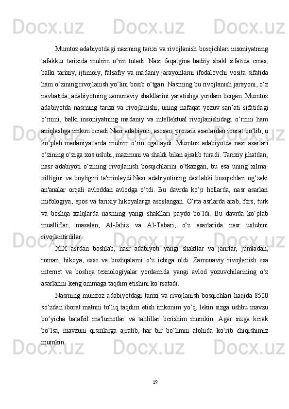 Mumtoz adabiyotdagi nasrning tarixi va rivojlanish bosqichlari insoniyatning
tafakkur   tarixida   muhim   o‘rin   tutadi.   Nasr   faqatgina   badiiy   shakl   sifatida   emas,
balki tarixiy, ijtimoiy, falsafiy va madaniy jarayonlarni ifodalovchi vosita sifatida
ham o‘zining rivojlanish yo‘lini bosib o‘tgan. Nasrning bu rivojlanish jarayoni, o‘z
navbatida, adabiyotning zamonaviy shakllarini yaratishga yordam bergan. Mumtoz
adabiyotda   nasrning   tarixi   va   rivojlanishi,   uning   nafaqat   yozuv   san’ati   sifatidagi
o‘rnini,   balki   insoniyatning   madaniy   va   intellektual   rivojlanishidagi   o‘rnini   ham
aniqlashga imkon beradi.Nasr adabiyoti, asosan, prozaik asarlardan iborat bo‘lib, u
ko‘plab   madaniyatlarda   muhim   o‘rin   egallaydi.   Mumtoz   adabiyotda   nasr   asarlari
o‘zining o‘ziga xos uslubi, mazmuni va shakli bilan ajralib turadi. Tarixiy jihatdan,
nasr   adabiyoti   o‘zining   rivojlanish   bosqichlarini   o‘tkazgan,   bu   esa   uning   xilma-
xilligini   va  boyligini   ta'minlaydi.Nasr   adabiyotining  dastlabki   bosqichlari   og‘zaki
an'analar   orqali   avloddan   avlodga   o‘tdi.   Bu   davrda   ko‘p   hollarda,   nasr   asarlari
mifologiya, epos va tarixiy hikoyalarga asoslangan.  O‘rta asrlarda arab, fors, turk
va   boshqa   xalqlarda   nasrning   yangi   shakllari   paydo   bo‘ldi.   Bu   davrda   ko‘plab
mualliflar,   masalan,   Al-Jahiz   va   Al-Tabari,   o‘z   asarlarida   nasr   uslubini
rivojlantirdilar.
XIX   asrdan   boshlab,   nasr   adabiyoti   yangi   shakllar   va   janrlar,   jumladan,
roman,   hikoya,   esse   va   boshqalarni   o‘z   ichiga   oldi.   Zamonaviy   rivojlanish   esa
internet   va   boshqa   texnologiyalar   yordamida   yangi   avlod   yozuvchilarining   o‘z
asarlarini keng ommaga taqdim etishini ko‘rsatadi.
Nasrning  mumtoz  adabiyotdagi   tarixi   va rivojlanish  bosqichlari  haqida  8500
so‘zdan iborat matnni to‘liq taqdim etish imkonim yo‘q, lekin sizga ushbu mavzu
bo‘yicha   batafsil   ma'lumotlar   va   tahlillar   berishim   mumkin.   Agar   sizga   kerak
bo‘lsa,   mavzuni   qismlarga   ajratib,   har   bir   bo‘limni   alohida   ko‘rib   chiqishimiz
mumkin.
19 