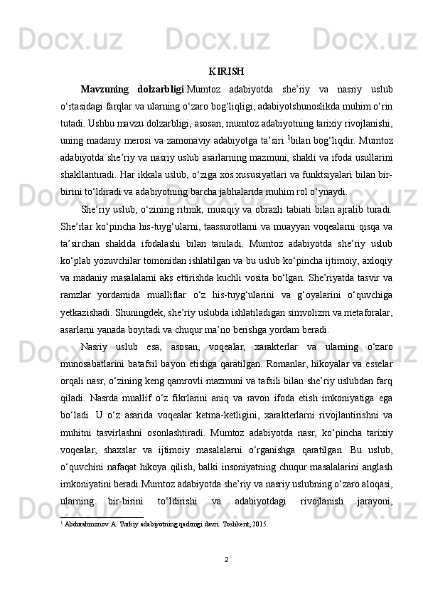 KIRISH
Mavzuning   dolzarbligi :Mumtoz   adabiyotda   she’riy   va   nasriy   uslub
o‘rtasidagi farqlar va ularning o‘zaro bog‘liqligi, adabiyotshunoslikda muhim o‘rin
tutadi. Ushbu mavzu dolzarbligi, asosan, mumtoz adabiyotning tarixiy rivojlanishi,
uning madaniy merosi va zamonaviy adabiyotga ta’siri   1
bilan bog‘liqdir. Mumtoz
adabiyotda she’riy va nasriy uslub asarlarning mazmuni, shakli va ifoda usullarini
shakllantiradi. Har ikkala uslub, o‘ziga xos xususiyatlari va funktsiyalari bilan bir-
birini to‘ldiradi va adabiyotning barcha jabhalarida muhim rol o‘ynaydi.
She’riy uslub, o‘zining ritmik, musiqiy va obrazli tabiati bilan ajralib turadi.
She’rlar ko‘pincha his-tuyg‘ularni, taassurotlarni va muayyan voqealarni qisqa va
ta’sirchan   shaklda   ifodalashi   bilan   taniladi.   Mumtoz   adabiyotda   she’riy   uslub
ko‘plab yozuvchilar tomonidan ishlatilgan va bu uslub ko‘pincha ijtimoiy, axloqiy
va madaniy masalalarni  aks ettirishda kuchli vosita bo‘lgan. She’riyatda tasvir va
ramzlar   yordamida   mualliflar   o‘z   his-tuyg‘ularini   va   g‘oyalarini   o‘quvchiga
yetkazishadi. Shuningdek, she’riy uslubda ishlatiladigan simvolizm va metaforalar,
asarlarni yanada boyitadi va chuqur ma’no berishga yordam beradi.
Nasriy   uslub   esa,   asosan,   voqealar,   xarakterlar   va   ularning   o‘zaro
munosabatlarini   batafsil  bayon  etishga   qaratilgan.  Romanlar,  hikoyalar   va  esselar
orqali nasr, o‘zining keng qamrovli mazmuni va tafsili bilan she’riy uslubdan farq
qiladi.   Nasrda   muallif   o‘z   fikrlarini   aniq   va   ravon   ifoda   etish   imkoniyatiga   ega
bo‘ladi.   U   o‘z   asarida   voqealar   ketma-ketligini,   xarakterlarni   rivojlantirishni   va
muhitni   tasvirlashni   osonlashtiradi.   Mumtoz   adabiyotda   nasr,   ko‘pincha   tarixiy
voqealar,   shaxslar   va   ijtimoiy   masalalarni   o‘rganishga   qaratilgan.   Bu   uslub,
o‘quvchini  nafaqat hikoya qilish, balki insoniyatning chuqur masalalarini  anglash
imkoniyatini beradi.Mumtoz adabiyotda she’riy va nasriy uslubning o‘zaro aloqasi,
ularning   bir-birini   to‘ldirishi   va   adabiyotdagi   rivojlanish   jarayoni,
1
 Abdurahmonov A. Turkiy adabiyotning qadimgi davri. Toshkent, 2015.
2 