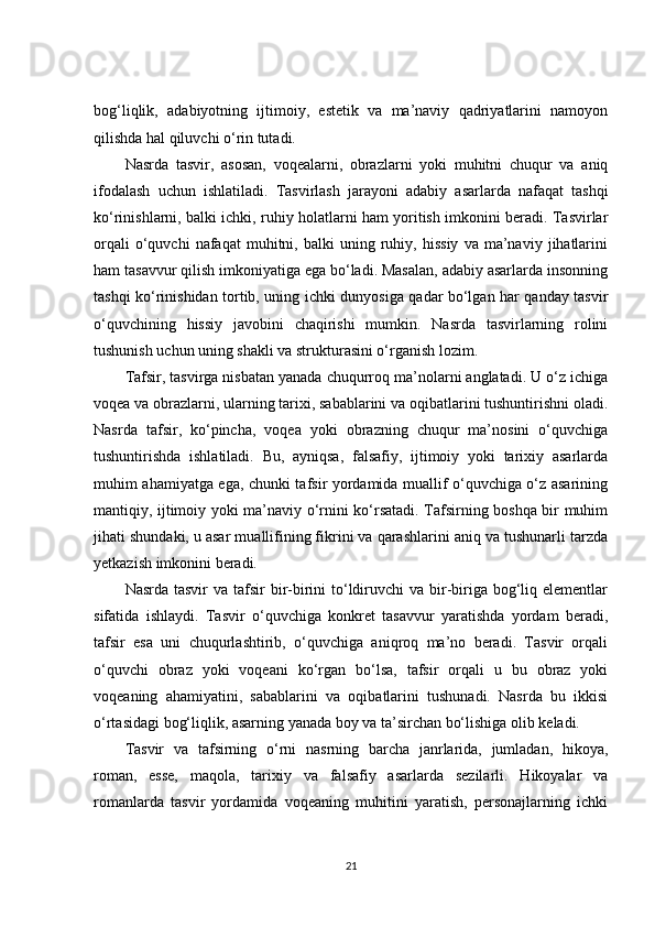 bog‘liqlik,   adabiyotning   ijtimoiy,   estetik   va   ma’naviy   qadriyatlarini   namoyon
qilishda hal qiluvchi o‘rin tutadi.
Nasrda   tasvir,   asosan,   voqealarni,   obrazlarni   yoki   muhitni   chuqur   va   aniq
ifodalash   uchun   ishlatiladi.   Tasvirlash   jarayoni   adabiy   asarlarda   nafaqat   tashqi
ko‘rinishlarni, balki ichki, ruhiy holatlarni ham yoritish imkonini beradi. Tasvirlar
orqali   o‘quvchi   nafaqat   muhitni,   balki   uning   ruhiy,   hissiy   va   ma’naviy   jihatlarini
ham tasavvur qilish imkoniyatiga ega bo‘ladi. Masalan, adabiy asarlarda insonning
tashqi ko‘rinishidan tortib, uning ichki dunyosiga qadar bo‘lgan har qanday tasvir
o‘quvchining   hissiy   javobini   chaqirishi   mumkin.   Nasrda   tasvirlarning   rolini
tushunish uchun uning shakli va strukturasini o‘rganish lozim.
Tafsir, tasvirga nisbatan yanada chuqurroq ma’nolarni anglatadi. U o‘z ichiga
voqea va obrazlarni, ularning tarixi, sabablarini va oqibatlarini tushuntirishni oladi.
Nasrda   tafsir,   ko‘pincha,   voqea   yoki   obrazning   chuqur   ma’nosini   o‘quvchiga
tushuntirishda   ishlatiladi.   Bu,   ayniqsa,   falsafiy,   ijtimoiy   yoki   tarixiy   asarlarda
muhim ahamiyatga ega, chunki tafsir yordamida muallif o‘quvchiga o‘z asarining
mantiqiy, ijtimoiy yoki ma’naviy o‘rnini ko‘rsatadi. Tafsirning boshqa bir muhim
jihati shundaki, u asar muallifining fikrini va qarashlarini aniq va tushunarli tarzda
yetkazish imkonini beradi.
Nasrda tasvir  va  tafsir  bir-birini  to‘ldiruvchi  va bir-biriga bog‘liq elementlar
sifatida   ishlaydi.   Tasvir   o‘quvchiga   konkret   tasavvur   yaratishda   yordam   beradi,
tafsir   esa   uni   chuqurlashtirib,   o‘quvchiga   aniqroq   ma’no   beradi.   Tasvir   orqali
o‘quvchi   obraz   yoki   voqeani   ko‘rgan   bo‘lsa,   tafsir   orqali   u   bu   obraz   yoki
voqeaning   ahamiyatini,   sabablarini   va   oqibatlarini   tushunadi.   Nasrda   bu   ikkisi
o‘rtasidagi bog‘liqlik, asarning yanada boy va ta’sirchan bo‘lishiga olib keladi.
Tasvir   va   tafsirning   o‘rni   nasrning   barcha   janrlarida,   jumladan,   hikoya,
roman,   esse,   maqola,   tarixiy   va   falsafiy   asarlarda   sezilarli.   Hikoyalar   va
romanlarda   tasvir   yordamida   voqeaning   muhitini   yaratish,   personajlarning   ichki
21 