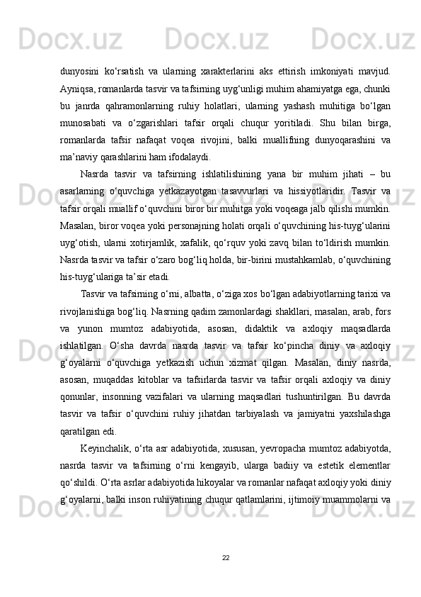 dunyosini   ko‘rsatish   va   ularning   xarakterlarini   aks   ettirish   imkoniyati   mavjud.
Ayniqsa, romanlarda tasvir va tafsirning uyg‘unligi muhim ahamiyatga ega, chunki
bu   janrda   qahramonlarning   ruhiy   holatlari,   ularning   yashash   muhitiga   bo‘lgan
munosabati   va   o‘zgarishlari   tafsir   orqali   chuqur   yoritiladi.   Shu   bilan   birga,
romanlarda   tafsir   nafaqat   voqea   rivojini,   balki   muallifning   dunyoqarashini   va
ma’naviy qarashlarini ham ifodalaydi.
Nasrda   tasvir   va   tafsirning   ishlatilishining   yana   bir   muhim   jihati   –   bu
asarlarning   o‘quvchiga   yetkazayotgan   tasavvurlari   va   hissiyotlaridir.   Tasvir   va
tafsir orqali muallif o‘quvchini biror bir muhitga yoki voqeaga jalb qilishi mumkin.
Masalan, biror voqea yoki personajning holati orqali o‘quvchining his-tuyg‘ularini
uyg‘otish,   ularni   xotirjamlik,  xafalik,  qo‘rquv   yoki   zavq   bilan   to‘ldirish   mumkin.
Nasrda tasvir va tafsir o‘zaro bog‘liq holda, bir-birini mustahkamlab, o‘quvchining
his-tuyg‘ulariga ta’sir etadi.
Tasvir va tafsirning o‘rni, albatta, o‘ziga xos bo‘lgan adabiyotlarning tarixi va
rivojlanishiga bog‘liq. Nasrning qadim zamonlardagi shakllari, masalan, arab, fors
va   yunon   mumtoz   adabiyotida,   asosan,   didaktik   va   axloqiy   maqsadlarda
ishlatilgan.   O‘sha   davrda   nasrda   tasvir   va   tafsir   ko‘pincha   diniy   va   axloqiy
g‘oyalarni   o‘quvchiga   yetkazish   uchun   xizmat   qilgan.   Masalan,   diniy   nasrda,
asosan,   muqaddas   kitoblar   va   tafsirlarda   tasvir   va   tafsir   orqali   axloqiy   va   diniy
qonunlar,   insonning   vazifalari   va   ularning   maqsadlari   tushuntirilgan.   Bu   davrda
tasvir   va   tafsir   o‘quvchini   ruhiy   jihatdan   tarbiyalash   va   jamiyatni   yaxshilashga
qaratilgan edi.
Keyinchalik, o‘rta asr adabiyotida, xususan, yevropacha mumtoz adabiyotda,
nasrda   tasvir   va   tafsirning   o‘rni   kengayib,   ularga   badiiy   va   estetik   elementlar
qo‘shildi. O‘rta asrlar adabiyotida hikoyalar va romanlar nafaqat axloqiy yoki diniy
g‘oyalarni, balki inson ruhiyatining chuqur qatlamlarini, ijtimoiy muammolarni va
22 
