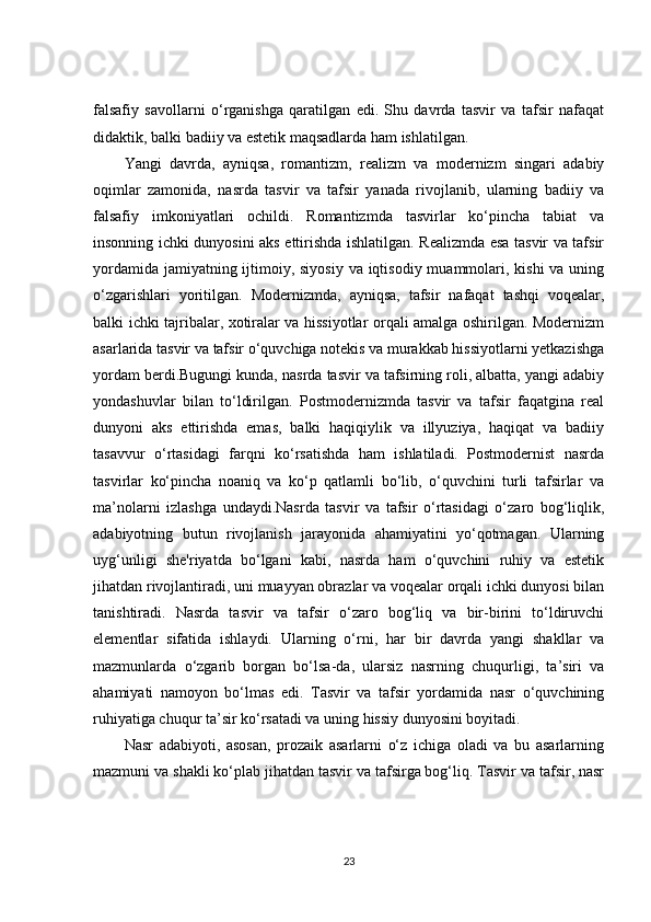 falsafiy   savollarni   o‘rganishga   qaratilgan   edi.   Shu   davrda   tasvir   va   tafsir   nafaqat
didaktik, balki badiiy va estetik maqsadlarda ham ishlatilgan.
Yangi   davrda,   ayniqsa,   romantizm,   realizm   va   modernizm   singari   adabiy
oqimlar   zamonida,   nasrda   tasvir   va   tafsir   yanada   rivojlanib,   ularning   badiiy   va
falsafiy   imkoniyatlari   ochildi.   Romantizmda   tasvirlar   ko‘pincha   tabiat   va
insonning ichki dunyosini aks ettirishda ishlatilgan. Realizmda esa tasvir va tafsir
yordamida jamiyatning ijtimoiy, siyosiy  va iqtisodiy muammolari, kishi  va uning
o‘zgarishlari   yoritilgan.   Modernizmda,   ayniqsa,   tafsir   nafaqat   tashqi   voqealar,
balki ichki tajribalar, xotiralar va hissiyotlar orqali amalga oshirilgan. Modernizm
asarlarida tasvir va tafsir o‘quvchiga notekis va murakkab hissiyotlarni yetkazishga
yordam berdi.Bugungi kunda, nasrda tasvir va tafsirning roli, albatta, yangi adabiy
yondashuvlar   bilan   to‘ldirilgan.   Postmodernizmda   tasvir   va   tafsir   faqatgina   real
dunyoni   aks   ettirishda   emas,   balki   haqiqiylik   va   illyuziya,   haqiqat   va   badiiy
tasavvur   o‘rtasidagi   farqni   ko‘rsatishda   ham   ishlatiladi.   Postmodernist   nasrda
tasvirlar   ko‘pincha   noaniq   va   ko‘p   qatlamli   bo‘lib,   o‘quvchini   turli   tafsirlar   va
ma’nolarni   izlashga   undaydi.Nasrda   tasvir   va   tafsir   o‘rtasidagi   o‘zaro   bog‘liqlik,
adabiyotning   butun   rivojlanish   jarayonida   ahamiyatini   yo‘qotmagan.   Ularning
uyg‘unligi   she'riyatda   bo‘lgani   kabi,   nasrda   ham   o‘quvchini   ruhiy   va   estetik
jihatdan rivojlantiradi, uni muayyan obrazlar va voqealar orqali ichki dunyosi bilan
tanishtiradi.   Nasrda   tasvir   va   tafsir   o‘zaro   bog‘liq   va   bir-birini   to‘ldiruvchi
elementlar   sifatida   ishlaydi.   Ularning   o‘rni,   har   bir   davrda   yangi   shakllar   va
mazmunlarda   o‘zgarib   borgan   bo‘lsa-da,   ularsiz   nasrning   chuqurligi,   ta’siri   va
ahamiyati   namoyon   bo‘lmas   edi.   Tasvir   va   tafsir   yordamida   nasr   o‘quvchining
ruhiyatiga chuqur ta’sir ko‘rsatadi va uning hissiy dunyosini boyitadi.
Nasr   adabiyoti,   asosan,   prozaik   asarlarni   o‘z   ichiga   oladi   va   bu   asarlarning
mazmuni va shakli ko‘plab jihatdan tasvir va tafsirga bog‘liq. Tasvir va tafsir, nasr
23 