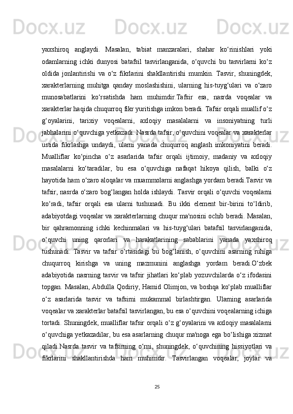 yaxshiroq   anglaydi.   Masalan,   tabiat   manzaralari,   shahar   ko‘rinishlari   yoki
odamlarning   ichki   dunyosi   batafsil   tasvirlanganida,   o‘quvchi   bu   tasvirlarni   ko‘z
oldida   jonlantirishi   va   o‘z   fikrlarini   shakllantirishi   mumkin.   Tasvir,   shuningdek,
xarakterlarning   muhitga   qanday   moslashishini,   ularning   his-tuyg‘ulari   va   o‘zaro
munosabatlarini   ko‘rsatishda   ham   muhimdir.Tafsir   esa,   nasrda   voqealar   va
xarakterlar haqida chuqurroq fikr yuritishga imkon beradi. Tafsir orqali muallif o‘z
g‘oyalarini,   tarixiy   voqealarni,   axloqiy   masalalarni   va   insoniyatning   turli
jabhalarini o‘quvchiga yetkazadi. Nasrda tafsir, o‘quvchini voqealar va xarakterlar
ustida   fikrlashga   undaydi,   ularni   yanada   chuqurroq   anglash   imkoniyatini   beradi.
Mualliflar   ko‘pincha   o‘z   asarlarida   tafsir   orqali   ijtimoiy,   madaniy   va   axloqiy
masalalarni   ko‘taradilar,   bu   esa   o‘quvchiga   nafaqat   hikoya   qilish,   balki   o‘z
hayotida ham o‘zaro aloqalar va muammolarni anglashga yordam beradi.Tasvir va
tafsir, nasrda o‘zaro bog‘langan holda ishlaydi. Tasvir  orqali  o‘quvchi voqealarni
ko‘radi,   tafsir   orqali   esa   ularni   tushunadi.   Bu   ikki   element   bir-birini   to‘ldirib,
adabiyotdagi voqealar va xarakterlarning chuqur ma'nosini ochib beradi. Masalan,
bir   qahramonning   ichki   kechinmalari   va   his-tuyg‘ulari   batafsil   tasvirlanganida,
o‘quvchi   uning   qarorlari   va   harakatlarining   sabablarini   yanada   yaxshiroq
tushunadi.   Tasvir   va   tafsir   o‘rtasidagi   bu   bog‘lanish,   o‘quvchini   asarning   ruhiga
chuqurroq   kirishga   va   uning   mazmunini   anglashga   yordam   beradi.O‘zbek
adabiyotida   nasrning   tasvir   va   tafsir   jihatlari   ko‘plab   yozuvchilarda   o‘z   ifodasini
topgan. Masalan,  Abdulla Qodiriy, Hamid Olimjon, va boshqa  ko‘plab mualliflar
o‘z   asarlarida   tasvir   va   tafsirni   mukammal   birlashtirgan.   Ularning   asarlarida
voqealar va xarakterlar batafsil tasvirlangan, bu esa o‘quvchini voqealarning ichiga
tortadi. Shuningdek, mualliflar tafsir orqali o‘z g‘oyalarini va axloqiy masalalarni
o‘quvchiga yetkazadilar, bu esa asarlarning chuqur ma'noga ega bo‘lishiga xizmat
qiladi.Nasrda   tasvir   va   tafsirning   o‘rni,   shuningdek,   o‘quvchining   hissiyotlari   va
fikrlarini   shakllantirishda   ham   muhimdir.   Tasvirlangan   voqealar,   joylar   va
25 