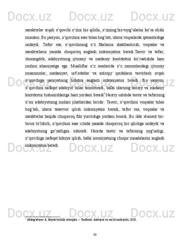 xarakterlar orqali o‘quvchi o‘zini his qilishi, o‘zining his-tuyg‘ularini ko‘ra olishi
mumkin. Bu jarayon, o‘quvchini asar bilan bog‘lab, ularni voqealarda qatnashishga
undaydi.   Tafsir   esa,   o‘quvchining   o‘z   fikrlarini   shakllantirish,   voqealar   va
xarakterlarni   yanada   chuqurroq   anglash   imkoniyatini   beradi.Tasvir   va   tafsir,
shuningdek,   adabiyotning   ijtimoiy   va   madaniy   kontekstini   ko‘rsatishda   ham
muhim   ahamiyatga   ega.   Mualliflar   o‘z   asarlarida   o‘z   zamonlaridagi   ijtimoiy
muammolar,   madaniyat,   urf-odatlar   va   axloqiy   qoidalarni   tasvirlash   orqali
o‘quvchiga   jamiyatning   holatini   anglash   imkoniyatini   beradi.   Bu   jarayon,
o‘quvchini   nafaqat   adabiyot   bilan   tanishtiradi,   balki   ularning   tarixiy   va   madaniy
kontekstni tushunishlariga ham yordam beradi 5
.Nasriy uslubda tasvir va tafsirning
o‘rni   adabiyotning   muhim   jihatlaridan   biridir.   Tasvir,   o‘quvchini   voqealar   bilan
bog‘lab,   ularni   tasavvur   qilish   imkoniyatini   beradi,   tafsir   esa,   voqealar   va
xarakterlar   haqida   chuqurroq   fikr   yuritishga   yordam   beradi.   Bu   ikki   element   bir-
birini   to‘ldirib,   o‘quvchini   asar   ichida   yanada   chuqurroq   his   qilishga   undaydi   va
adabiyotning   go‘zalligini   oshiradi.   Nasrda   tasvir   va   tafsirning   uyg‘unligi,
o‘quvchiga nafaqat hikoya qilish, balki insoniyatning chuqur masalalarini anglash
imkoniyatini beradi.
5
 Abdug‘afurov A. Buyuk beshlik saboqlari. – Toshkent: Adabiyot va san’at nashriyoti, 2018.
26 