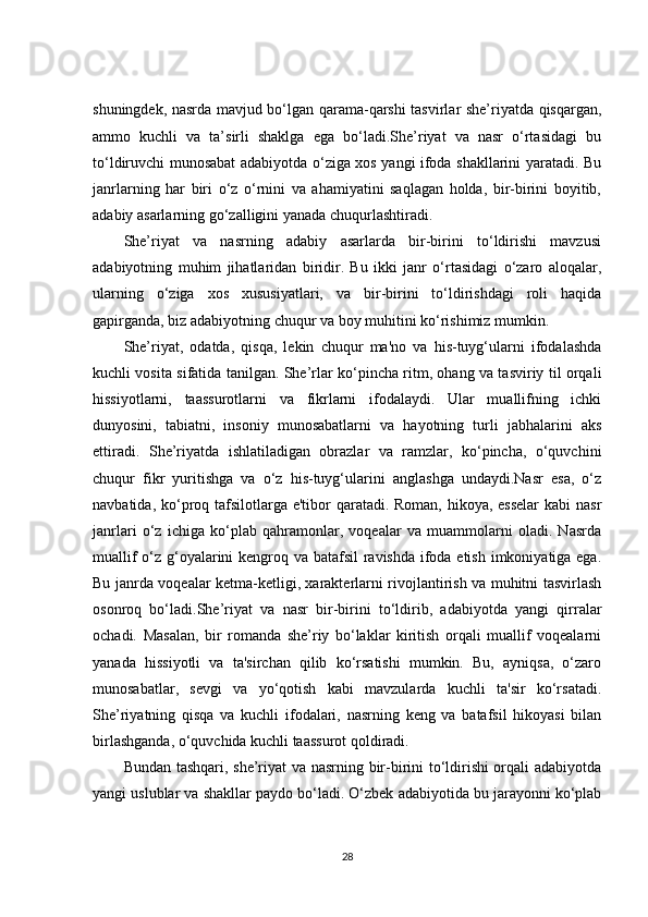 shuningdek, nasrda mavjud bo‘lgan qarama-qarshi tasvirlar she’riyatda qisqargan,
ammo   kuchli   va   ta’sirli   shaklga   ega   bo‘ladi.She’riyat   va   nasr   o‘rtasidagi   bu
to‘ldiruvchi munosabat adabiyotda o‘ziga xos yangi ifoda shakllarini yaratadi. Bu
janrlarning   har   biri   o‘z   o‘rnini   va   ahamiyatini   saqlagan   holda,   bir-birini   boyitib,
adabiy asarlarning go‘zalligini yanada chuqurlashtiradi.
She’riyat   va   nasrning   adabiy   asarlarda   bir-birini   to‘ldirishi   mavzusi
adabiyotning   muhim   jihatlaridan   biridir.   Bu   ikki   janr   o‘rtasidagi   o‘zaro   aloqalar,
ularning   o‘ziga   xos   xususiyatlari,   va   bir-birini   to‘ldirishdagi   roli   haqida
gapirganda, biz adabiyotning chuqur va boy muhitini ko‘rishimiz mumkin.
She’riyat,   odatda,   qisqa,   lekin   chuqur   ma'no   va   his-tuyg‘ularni   ifodalashda
kuchli vosita sifatida tanilgan. She’rlar ko‘pincha ritm, ohang va tasviriy til orqali
hissiyotlarni,   taassurotlarni   va   fikrlarni   ifodalaydi.   Ular   muallifning   ichki
dunyosini,   tabiatni,   insoniy   munosabatlarni   va   hayotning   turli   jabhalarini   aks
ettiradi.   She’riyatda   ishlatiladigan   obrazlar   va   ramzlar,   ko‘pincha,   o‘quvchini
chuqur   fikr   yuritishga   va   o‘z   his-tuyg‘ularini   anglashga   undaydi.Nasr   esa,   o‘z
navbatida, ko‘proq tafsilotlarga e'tibor  qaratadi. Roman, hikoya, esselar  kabi  nasr
janrlari   o‘z   ichiga   ko‘plab   qahramonlar,   voqealar   va   muammolarni   oladi.   Nasrda
muallif  o‘z g‘oyalarini  kengroq va batafsil  ravishda ifoda etish imkoniyatiga ega.
Bu janrda voqealar ketma-ketligi, xarakterlarni rivojlantirish va muhitni tasvirlash
osonroq   bo‘ladi.She’riyat   va   nasr   bir-birini   to‘ldirib,   adabiyotda   yangi   qirralar
ochadi.   Masalan,   bir   romanda   she’riy   bo‘laklar   kiritish   orqali   muallif   voqealarni
yanada   hissiyotli   va   ta'sirchan   qilib   ko‘rsatishi   mumkin.   Bu,   ayniqsa,   o‘zaro
munosabatlar,   sevgi   va   yo‘qotish   kabi   mavzularda   kuchli   ta'sir   ko‘rsatadi.
She’riyatning   qisqa   va   kuchli   ifodalari,   nasrning   keng   va   batafsil   hikoyasi   bilan
birlashganda, o‘quvchida kuchli taassurot qoldiradi.
Bundan tashqari, she’riyat va nasrning bir-birini to‘ldirishi orqali adabiyotda
yangi uslublar va shakllar paydo bo‘ladi. O‘zbek adabiyotida bu jarayonni ko‘plab
28 