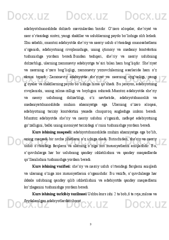 adabiyotshunoslikda   dolzarb   mavzulardan   biridir.   O‘zaro   aloqalar,   she’riyat   va
nasr o‘rtasidagi sintez, yangi shakllar va uslublarning paydo bo‘lishiga olib keladi.
Shu sababli, mumtoz adabiyotda she’riy va nasriy uslub o‘rtasidagi munosabatlarni
o‘rganish,   adabiyotning   rivojlanishiga,   uning   ijtimoiy   va   madaniy   kontekstini
tushunishga   yordam   beradi.Bundan   tashqari,   she’riy   va   nasriy   uslubning
dolzarbligi, ularning zamonaviy adabiyotga ta’siri  bilan ham  bog‘liqdir. She’riyat
va   nasrning   o‘zaro   bog‘liqligi,   zamonaviy   yozuvchilarning   asarlarida   ham   o‘z
aksini   topadi.   Zamonaviy   adabiyotda   she’riyat   va   nasrning   uyg‘unligi,   yangi
g‘oyalar va shakllarning paydo bo‘lishiga hissa qo‘shadi. Bu jarayon, adabiyotning
rivojlanishi,   uning   xilma-xilligi   va   boyligini   oshiradi.Mumtoz   adabiyotda   she’riy
va   nasriy   uslubning   dolzarbligi,   o‘z   navbatida,   adabiyotshunoslik   va
madaniyatshunoslikda   muhim   ahamiyatga   ega.   Ularning   o‘zaro   aloqasi,
adabiyotning   tarixiy   kontekstini   yanada   chuqurroq   anglashga   imkon   beradi.
Mumtoz   adabiyotda   she’riy   va   nasriy   uslubni   o‘rganish,   nafaqat   adabiyotning
go‘zalligini, balki uning insoniyat tarixidagi o‘rnini tushunishga yordam beradi.
Kurs ishining maqsadi:   adabiyotshunoslikda muhim ahamiyatga ega bo‘lib,
uning maqsadi bir necha jihatlarni o‘z ichiga oladi. Birinchidan, she’riy va nasriy
uslub   o‘rtasidagi   farqlarni   va   ularning   o‘ziga   xos   xususiyatlarini   aniqlashdir.   Bu,
o‘quvchilarga   har   bir   uslubning   qanday   ishlatilishini   va   qanday   maqsadlarda
qo‘llanilishini tushunishga yordam beradi.
Kurs ishining vazifasi:   she’riy va nasriy uslub o‘rtasidagi farqlarni aniqlash
va   ularning   o‘ziga   xos   xususiyatlarini   o‘rganishdir.   Bu   vazifa,   o‘quvchilarga   har
ikkala   uslubning   qanday   qilib   ishlatilishini   va   adabiyotda   qanday   maqsadlarni
ko‘zlaganini tushunishga yordam beradi.
Kurs ishining tarkibiy tuzilmasi :Ushbu kurs ishi 2 ta bob,6 ta reja,xulosa va
foydalanilgan adabiyotlardan iborat.
3 