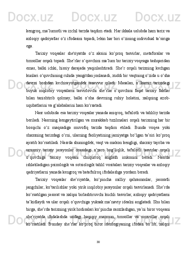 kengroq, ma’lumotli va izchil tarzda taqdim etadi. Har ikkala uslubda ham tarix va
axloqiy qadriyatlar o‘z ifodasini topadi, lekin har biri o‘zining individual ta’siriga
ega.
Tarixiy   voqealar   she'riyatda   o‘z   aksini   ko‘proq   tasvirlar,   metaforalar   va
timsollar orqali topadi. She’rlar o‘quvchini ma’lum bir tarixiy voqeaga tashqaridan
emas,   balki   ichki,   hissiy   darajada   yaqinlashtiradi.   She’r   orqali   tarixning   kechgan
kunlari o‘quvchining ruhida yangitdan jonlanadi, xuddi bir vaqtning o‘zida u o‘sha
davrni   boshdan   kechirayotgandek   tasavvur   qiladi.   Masalan,   o‘lkamiz   tarixidagi
buyuk   inqilobiy   voqealarni   tasvirlovchi   she’rlar   o‘quvchini   faqat   tarixiy   faktlar
bilan   tanishtirib   qolmay,   balki   o‘sha   davrning   ruhiy   holatini,   xalqning   azob-
uqubatlarini va g‘alabalarini ham ko‘rsatadi.
Nasr uslubida esa tarixiy voqealar yanada aniqroq, tafsilotli va tahliliy tarzda
beriladi. Nasrning kengaytirilgan va murakkab tuzilmalari orqali tarixning har bir
bosqichi   o‘z   maqsadiga   muvofiq   tarzda   taqdim   etiladi.   Bunda   voqea   yoki
shaxsning tarixdagi o‘rni, ularning faoliyatining jamiyatga bo‘lgan ta’siri ko‘proq
ajratib ko‘rsatiladi. Nasrda shuningdek, vaqt va makon kengligi, shaxsiy tajriba va
umumiy   tarixiy   jarayonlar   orasidagi   o‘zaro   bog‘liqlik,   tafsilotli   tasvirlar   orqali
o‘quvchiga   tarixiy   voqeani   chuqurroq   anglash   imkonini   beradi.   Nasrda
ishlatiladigan psixologik va sotsiologik tahlil vositalari tarixiy voqealar va axloqiy
qadriyatlarni yanada kengroq va batafsilroq ifodalashga yordam beradi.
Tarixiy   voqealar   she’riyatda,   ko‘pincha   milliy   qahramonlar,   jasoratli
jangchilar, ko‘tarilishlar yoki yirik inqilobiy jarayonlar orqali tasvirlanadi. She’rda
ko‘rsatilgan jasorat va xalqni birlashtiruvchi kuchli tasvirlar, axloqiy qadriyatlarni
ta’kidlaydi va ular orqali o‘quvchiga yuksak ma’naviy idealni anglatadi. Shu bilan
birga, she’rda tarixning yirik hodisalari ko‘pincha ramzlashgan, ya’ni biror voqeani
she’riyatda   ifodalashda   undagi   haqiqiy   mazmun,   timsollar   va   simvollar   orqali
ko‘rsatiladi.   Bunday   she’rlar   ko‘proq   biror   ideologiyaning   ifodasi   bo‘lib,   xalqni
30