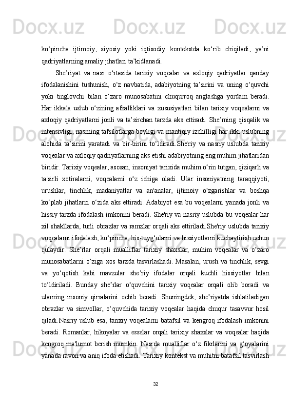 ko‘pincha   ijtimoiy,   siyosiy   yoki   iqtisodiy   kontekstda   ko‘rib   chiqiladi,   ya’ni
qadriyatlarning amaliy jihatlari ta’kidlanadi.
She’riyat   va   nasr   o‘rtasida   tarixiy   voqealar   va   axloqiy   qadriyatlar   qanday
ifodalanishini   tushunish,   o‘z   navbatida,   adabiyotning   ta’sirini   va   uning   o‘quvchi
yoki   tinglovchi   bilan   o‘zaro   munosabatini   chuqurroq   anglashga   yordam   beradi.
Har   ikkala   uslub   o‘zining   afzalliklari   va   xususiyatlari   bilan   tarixiy   voqealarni   va
axloqiy   qadriyatlarni   jonli   va   ta’sirchan   tarzda   aks   ettiradi.   She’rning   qisqalik   va
intensivligi, nasrning tafsilotlarga boyligi va mantiqiy izchilligi har ikki uslubning
alohida   ta’sirini   yaratadi   va   bir-birini   to‘ldiradi.She'riy   va   nasriy   uslubda   tarixiy
voqealar va axloqiy qadriyatlarning aks etishi adabiyotning eng muhim jihatlaridan
biridir. Tarixiy voqealar, asosan, insoniyat tarixida muhim o‘rin tutgan, qiziqarli va
ta'sirli   xotiralarni,   voqealarni   o‘z   ichiga   oladi.   Ular   insoniyatning   taraqqiyoti,
urushlar,   tinchlik,   madaniyatlar   va   an'analar,   ijtimoiy   o‘zgarishlar   va   boshqa
ko‘plab   jihatlarni   o‘zida  aks   ettiradi.   Adabiyot   esa   bu   voqealarni   yanada   jonli   va
hissiy tarzda ifodalash imkonini beradi. She'riy va nasriy uslubda bu voqealar har
xil shakllarda, turli obrazlar va ramzlar orqali aks ettiriladi.She'riy uslubda tarixiy
voqealarni ifodalash, ko‘pincha, his-tuyg‘ularni va hissiyotlarni kuchaytirish uchun
qulaydir.   She’rlar   orqali   mualliflar   tarixiy   shaxslar,   muhim   voqealar   va   o‘zaro
munosabatlarni   o‘ziga   xos   tarzda   tasvirlashadi.   Masalan,   urush   va   tinchlik,   sevgi
va   yo‘qotish   kabi   mavzular   she’riy   ifodalar   orqali   kuchli   hissiyotlar   bilan
to‘ldiriladi.   Bunday   she’rlar   o‘quvchini   tarixiy   voqealar   orqali   olib   boradi   va
ularning   insoniy   qirralarini   ochib   beradi.   Shuningdek,   she’riyatda   ishlatiladigan
obrazlar   va   simvollar,   o‘quvchida   tarixiy   voqealar   haqida   chuqur   tasavvur   hosil
qiladi.Nasriy  uslub   esa,   tarixiy   voqealarni   batafsil   va  kengroq   ifodalash   imkonini
beradi.   Romanlar,   hikoyalar   va   esselar   orqali   tarixiy   shaxslar   va   voqealar   haqida
kengroq   ma'lumot   berish   mumkin.   Nasrda   mualliflar   o‘z   fikrlarini   va   g‘oyalarini
yanada ravon va aniq ifoda etishadi. Tarixiy kontekst va muhitni batafsil tasvirlash
32 