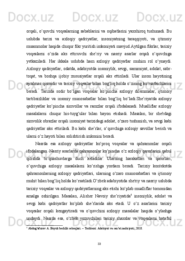 orqali,  o‘quvchi  voqealarning  sabablarini  va  oqibatlarini   yaxshiroq  tushunadi.   Bu
uslubda   tarixi   va   axloqiy   qadriyatlar,   insoniyatning   taraqqiyoti,   va   ijtimoiy
muammolar haqida chuqur fikr yuritish imkoniyati mavjud.Aytilgan fikrlar, tarixiy
voqealarni   o‘zida   aks   ettiruvchi   she’riy   va   nasriy   asarlar   orqali   o‘quvchiga
yetkaziladi.   Har   ikkala   uslubda   ham   axloqiy   qadriyatlar   muhim   rol   o‘ynaydi.
Axloqiy qadriyatlar, odatda, adabiyotda insoniylik, sevgi, samimiyat, adolat, sabr-
toqat,   va   boshqa   ijobiy   xususiyatlar   orqali   aks   ettiriladi.   Ular   inson   hayotining
ajralmas qismidir va tarixiy voqealar bilan bog‘liq holda o‘zining ko‘rsatkichlarini
beradi.   Tarixda   sodir   bo‘lgan   voqealar   ko‘pincha   axloqiy   dilemmalar,   ijtimoiy
tartibsizliklar   va   insoniy   munosabatlar   bilan   bog‘liq   bo‘ladi.She’riyatda   axloqiy
qadriyatlar   ko‘pincha   simvollar   va   ramzlar   orqali   ifodalanadi.   Mualliflar   axloqiy
masalalarni   chuqur   his-tuyg‘ular   bilan   bayon   etishadi.   Masalan,   bir   she'rdagi
simvolik obrazlar orqali insoniyat tarixidagi adolat, o‘zaro tushunish, va sevgi kabi
qadriyatlar   aks   ettiriladi.   Bu   kabi   she’rlar,   o‘quvchiga   axloqiy   savollar   berish   va
ularni o‘z hayoti bilan solishtirish imkonini beradi.
Nasrda   esa   axloqiy   qadriyatlar   ko‘proq   voqealar   va   qahramonlar   orqali
ifodalangan. Nasriy asarlarda qahramonlar ko‘pincha o‘z axloqiy qarorlarini qabul
qilishda   to‘qnashuvlarga   duch   keladilar.   Ularning   harakatlari   va   qarorlari,
o‘quvchiga   axloqiy   masalalarni   ko‘rishga   yordam   beradi.   Tarixiy   kontekstda
qahramonlarning   axloqiy   qadriyatlari,   ularning   o‘zaro   munosabatlari   va   ijtimoiy
muhit bilan bog‘liq holda ko‘rsatiladi.O‘zbek adabiyotida she'riy va nasriy uslubda
tarixiy voqealar va axloqiy qadriyatlarning aks etishi ko‘plab mualliflar tomonidan
amalga   oshirilgan.   Masalan,   Alisher   Navoiy   she’riyatida 6
  insoniylik,   adolat   va
sevgi   kabi   qadriyatlar   ko‘plab   she’rlarida   aks   etadi.   U   o‘z   asarlarini   tarixiy
voqealar   orqali   kengaytiradi   va   o‘quvchini   axloqiy   masalalar   haqida   o‘ylashga
undaydi.   Nasrda   esa,   o‘zbek   yozuvchilari   tarixiy   shaxslar   va   voqealarni   batafsil
6
 Abdug‘afurov A. Buyuk beshlik saboqlari. – Toshkent: Adabiyot va san’at nashriyoti, 2018.
33
