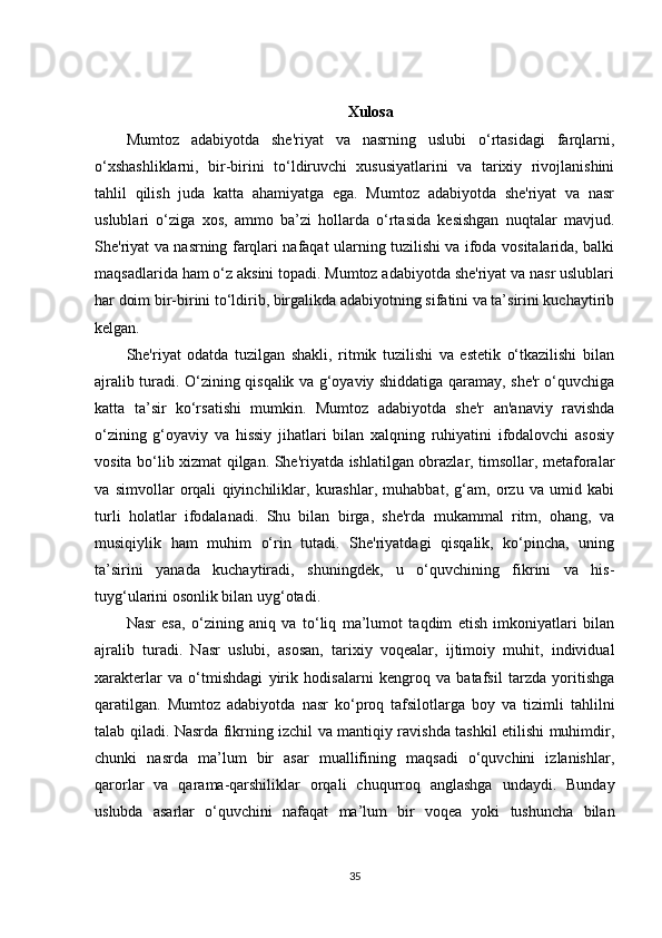 Xulosa
Mumtoz   adabiyotda   she'riyat   va   nasrning   uslubi   o‘rtasidagi   farqlarni,
o‘xshashliklarni,   bir-birini   to‘ldiruvchi   xususiyatlarini   va   tarixiy   rivojlanishini
tahlil   qilish   juda   katta   ahamiyatga   ega.   Mumtoz   adabiyotda   she'riyat   va   nasr
uslublari   o‘ziga   xos,   ammo   ba’zi   hollarda   o‘rtasida   kesishgan   nuqtalar   mavjud.
She'riyat va nasrning farqlari nafaqat ularning tuzilishi va ifoda vositalarida, balki
maqsadlarida ham o‘z aksini topadi. Mumtoz adabiyotda she'riyat va nasr uslublari
har doim bir-birini to‘ldirib, birgalikda adabiyotning sifatini va ta’sirini kuchaytirib
kelgan.
She'riyat   odatda   tuzilgan   shakli,   ritmik   tuzilishi   va   estetik   o‘tkazilishi   bilan
ajralib turadi. O‘zining qisqalik va g‘oyaviy shiddatiga qaramay, she'r o‘quvchiga
katta   ta’sir   ko‘rsatishi   mumkin.   Mumtoz   adabiyotda   she'r   an'anaviy   ravishda
o‘zining   g‘oyaviy   va   hissiy   jihatlari   bilan   xalqning   ruhiyatini   ifodalovchi   asosiy
vosita bo‘lib xizmat qilgan. She'riyatda ishlatilgan obrazlar, timsollar, metaforalar
va   simvollar   orqali   qiyinchiliklar,   kurashlar,   muhabbat,   g‘am,   orzu   va   umid   kabi
turli   holatlar   ifodalanadi.   Shu   bilan   birga,   she'rda   mukammal   ritm,   ohang,   va
musiqiylik   ham   muhim   o‘rin   tutadi.   She'riyatdagi   qisqalik,   ko‘pincha,   uning
ta’sirini   yanada   kuchaytiradi,   shuningdek,   u   o‘quvchining   fikrini   va   his-
tuyg‘ularini osonlik bilan uyg‘otadi.
Nasr   esa,   o‘zining   aniq   va   to‘liq   ma’lumot   taqdim   etish   imkoniyatlari   bilan
ajralib   turadi.   Nasr   uslubi,   asosan,   tarixiy   voqealar,   ijtimoiy   muhit,   individual
xarakterlar   va   o‘tmishdagi   yirik   hodisalarni   kengroq   va   batafsil   tarzda   yoritishga
qaratilgan.   Mumtoz   adabiyotda   nasr   ko‘proq   tafsilotlarga   boy   va   tizimli   tahlilni
talab qiladi. Nasrda fikrning izchil va mantiqiy ravishda tashkil etilishi muhimdir,
chunki   nasrda   ma’lum   bir   asar   muallifining   maqsadi   o‘quvchini   izlanishlar,
qarorlar   va   qarama-qarshiliklar   orqali   chuqurroq   anglashga   undaydi.   Bunday
uslubda   asarlar   o‘quvchini   nafaqat   ma’lum   bir   voqea   yoki   tushuncha   bilan
35