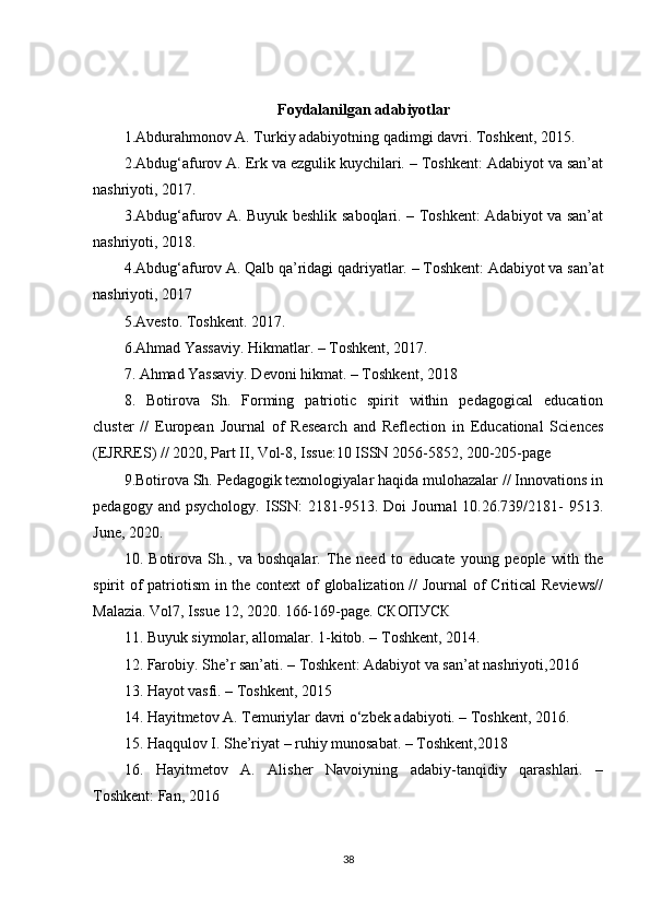 Foydalanilgan adabiyotlar
1.Abdurahmonov A. Turkiy adabiyotning qadimgi davri. Toshkent, 2015.
2.Abdug‘afurov A. Erk va ezgulik kuychilari. – Toshkent: Adabiyot va san’at
nashriyoti, 2017.
3.Abdug‘afurov A. Buyuk beshlik saboqlari. – Toshkent: Adabiyot va san’at
nashriyoti, 2018. 
4.Abdug‘afurov A. Qalb qa’ridagi qadriyatlar. – Toshkent: Adabiyot va san’at
nashriyoti, 2017
5.Avesto. Toshkent. 201 7 . 
6.Ahmad Yassaviy. Hikmatlar. – Toshkent, 2017. 
7. Ahmad Yassaviy. Devoni hikmat. – Toshkent,  2018
8.   Botirova   Sh.   Forming   patriotic   spirit   within   pedagogical   education
cluster   //   European   Journal   of   Research   and   Reflection   in   Educational   Sciences
(EJRRES) // 2020, Part II, Vol-8, Issue:10 ISSN 2056-5852, 200-205-page 
9.Botirova Sh. Pedagogik texnologiyalar haqida mulohazalar // Innovations in
pedagogy   and  psychology.   ISSN:   2181-9513.  Doi   Journal   10.26.739/2181-   9513.
June, 2020. 
10.   Botirova   Sh.,   va   boshqalar.   The   need   to   educate   young   people   with   the
spirit of  patriotism  in the context  of globalization // Journal of  Critical  Reviews//
Malazia. Vol7, Issue 12, 2020. 166-169-page. СКОПУСК 
11. Buyuk siymolar, allomalar. 1-kitob. – Toshkent, 2014. 
12. Farobiy. She’r san’ati. – Toshkent: Adabiyot va san’at nashriyoti,2016 
13. Hayot vasfi. – Toshkent, 2015
14. Hayitmetov A. Temuriylar davri o‘zbek adabiyoti. – Toshkent, 2016. 
15. Haqqulov I. She’riyat – ruhiy munosabat. – Toshkent,2018 
16.   Hayitmetov   A.   Alisher   Navoiyning   adabiy-tanqidiy   qarashlari.   –
Toshkent: Fan, 2016 
38 