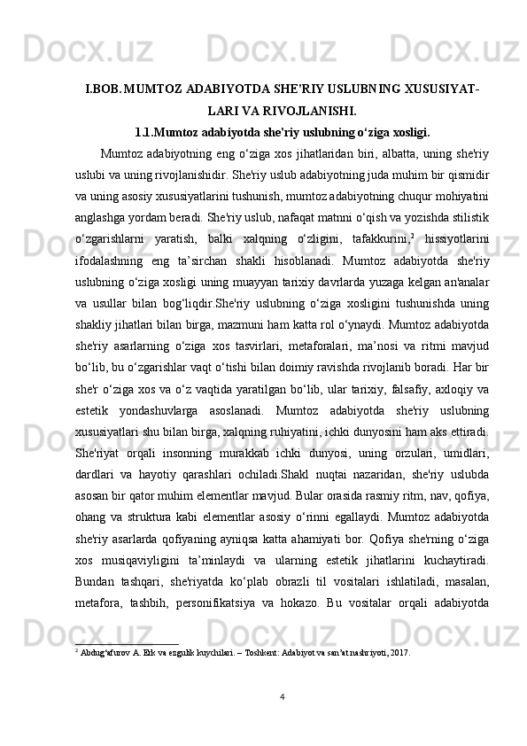 I.BOB.   MUMTOZ ADABIYOTDA SHE'RIY USLUBNING XUSUSIYAT-
LARI VA RIVOJLANISHI.
1.1.Mumtoz adabiyotda she'riy uslubning o‘ziga xosligi.
Mumtoz   adabiyotning   eng   o‘ziga   xos   jihatlaridan   biri,   albatta,   uning   she'riy
uslubi va uning rivojlanishidir. She'riy uslub adabiyotning juda muhim bir qismidir
va uning asosiy xususiyatlarini tushunish, mumtoz adabiyotning chuqur mohiyatini
anglashga yordam beradi. She'riy uslub, nafaqat matnni o‘qish va yozishda stilistik
o‘zgarishlarni   yaratish,   balki   xalqning   o‘zligini,   tafakkurini, 2
  hissiyotlarini
ifodalashning   eng   ta’sirchan   shakli   hisoblanadi.   Mumtoz   adabiyotda   she'riy
uslubning o‘ziga xosligi uning muayyan tarixiy davrlarda yuzaga kelgan an'analar
va   usullar   bilan   bog‘liqdir.She'riy   uslubning   o‘ziga   xosligini   tushunishda   uning
shakliy jihatlari bilan birga, mazmuni ham katta rol o‘ynaydi. Mumtoz adabiyotda
she'riy   asarlarning   o‘ziga   xos   tasvirlari,   metaforalari,   ma’nosi   va   ritmi   mavjud
bo‘lib, bu o‘zgarishlar vaqt o‘tishi bilan doimiy ravishda rivojlanib boradi. Har bir
she'r   o‘ziga  xos  va  o‘z  vaqtida  yaratilgan  bo‘lib,  ular  tarixiy, falsafiy, axloqiy  va
estetik   yondashuvlarga   asoslanadi.   Mumtoz   adabiyotda   she'riy   uslubning
xususiyatlari shu bilan birga, xalqning ruhiyatini, ichki dunyosini ham aks ettiradi.
She'riyat   orqali   insonning   murakkab   ichki   dunyosi,   uning   orzulari,   umidlari,
dardlari   va   hayotiy   qarashlari   ochiladi.Shakl   nuqtai   nazaridan,   she'riy   uslubda
asosan bir qator muhim elementlar mavjud. Bular orasida rasmiy ritm, nav, qofiya,
ohang   va   struktura   kabi   elementlar   asosiy   o‘rinni   egallaydi.   Mumtoz   adabiyotda
she'riy   asarlarda   qofiyaning   ayniqsa   katta   ahamiyati   bor.   Qofiya   she'rning   o‘ziga
xos   musiqaviyligini   ta’minlaydi   va   ularning   estetik   jihatlarini   kuchaytiradi.
Bundan   tashqari,   she'riyatda   ko‘plab   obrazli   til   vositalari   ishlatiladi,   masalan,
metafora,   tashbih,   personifikatsiya   va   hokazo.   Bu   vositalar   orqali   adabiyotda
2
 Abdug‘afurov A. Erk va ezgulik kuychilari. – Toshkent: Adabiyot va san’at nashriyoti, 2017.
4 