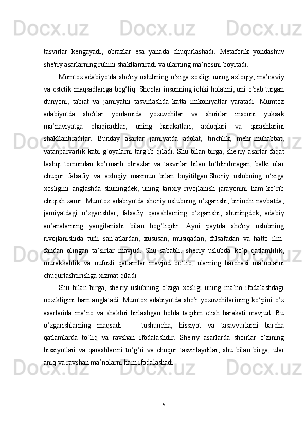 tasvirlar   kengayadi,   obrazlar   esa   yanada   chuqurlashadi.   Metaforik   yondashuv
she'riy asarlarning ruhini shakllantiradi va ularning ma’nosini boyitadi.
Mumtoz adabiyotda she'riy uslubning o‘ziga xosligi uning axloqiy, ma’naviy
va estetik maqsadlariga bog‘liq. She'rlar insonning ichki holatini, uni o‘rab turgan
dunyoni,   tabiat   va   jamiyatni   tasvirlashda   katta   imkoniyatlar   yaratadi.   Mumtoz
adabiyotda   she'rlar   yordamida   yozuvchilar   va   shoirlar   insonni   yuksak
ma’naviyatga   chaqiradilar,   uning   harakatlari,   axloqlari   va   qarashlarini
shakllantiradilar.   Bunday   asarlar   jamiyatda   adolat,   tinchlik,   mehr-muhabbat,
vatanparvarlik kabi g‘oyalarni targ‘ib qiladi. Shu bilan birga, she'riy asarlar  faqat
tashqi   tomondan   ko‘rinarli   obrazlar   va   tasvirlar   bilan   to‘ldirilmagan,   balki   ular
chuqur   falsafiy   va   axloqiy   mazmun   bilan   boyitilgan.She'riy   uslubning   o‘ziga
xosligini   anglashda   shuningdek,   uning   tarixiy   rivojlanish   jarayonini   ham   ko‘rib
chiqish zarur. Mumtoz adabiyotda she'riy uslubning o‘zgarishi, birinchi navbatda,
jamiyatdagi   o‘zgarishlar,   falsafiy   qarashlarning   o‘zgarishi,   shuningdek,   adabiy
an’analarning   yangilanishi   bilan   bog‘liqdir.   Ayni   paytda   she'riy   uslubning
rivojlanishida   turli   san’atlardan,   xususan,   musiqadan,   falsafadan   va   hatto   ilm-
fandan   olingan   ta’sirlar   mavjud.   Shu   sababli,   she'riy   uslubda   ko‘p   qatlamlilik,
murakkablik   va   nufuzli   qatlamlar   mavjud   bo‘lib,   ularning   barchasi   ma’nolarni
chuqurlashtirishga xizmat qiladi.
Shu   bilan   birga,   she'riy   uslubning   o‘ziga   xosligi   uning   ma’no   ifodalashdagi
nozikligini ham anglatadi. Mumtoz adabiyotda she’r yozuvchilarining ko‘pini o‘z
asarlarida   ma’no   va   shaklni   birlashgan   holda   taqdim   etish   harakati   mavjud.   Bu
o‘zgarishlarning   maqsadi   —   tushuncha,   hissiyot   va   tasavvurlarni   barcha
qatlamlarda   to‘liq   va   ravshan   ifodalashdir.   She'riy   asarlarda   shoirlar   o‘zining
hissiyotlari   va   qarashlarini   to‘g‘ri   va   chuqur   tasvirlaydilar,   shu   bilan   birga,   ular
aniq va ravshan ma’nolarni ham ifodalashadi.
5 