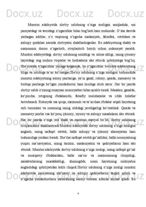 Mumtoz   adabiyotda   she'riy   uslubning   o‘ziga   xosligini   aniqlashda,   uni
jamiyatdagi va tarixdagi o‘zgarishlar bilan bog‘lash ham muhimdir. O‘sha davrda
yashagan   adiblar,   o‘z   vaqtining   o‘zgacha   madaniyati,   falsafasi,   estetikasi   va
axloqiy   qoidalari   asosida   she'riyatni   shakllantirganlar.   Bu   adabiyotning   shakli   va
mazmunini   doimo   o‘zgartirib,   rivojlantirib   borish   uchun   imkoniyat   yaratdi.
Mumtoz   adabiyotdagi   she'riy   uslubning   nozikligi   va   xilma-xilligi,   uning   ijtimoiy
hayotdagi   eng   muhim   voqealar   va   hodisalarni   aks   ettirish   qobiliyatiga   bog‘liq.
She’riyatda   o‘zgarishlar   yuzaga   kelganida,   bu   o‘zgarishlar   bevosita   adabiyotning
tiliga   va   uslubiga   ta’sir   ko‘rsatgan.She'riy   uslubning   o‘ziga   xosligini   tushunishda
mumtoz   adabiyotning   asosiy   janrlariga,   ya’ni   gazal,   ruboiy,   qasida,   masnaviy   va
boshqa   janrlarga   bo‘lgan   yondashuvni   ham   hisobga   olish   zarur.   Har   bir   janrda
she'riy uslub o‘zining muayyan xususiyatlari bilan ajralib turadi. Masalan, gazalda,
ko‘pincha,   sevgining   ifodalanishi,   falsafiy   mulohazalar   va   ichki   holatlar
tasvirlanadi. Ruboiyda esa qisqa, mazmunli va ta’sirchan ifodalar orqali hayotning
sirli   tomonlari   va   insonning   uning   oldidagi   javobgarligi   ko‘rsatiladi.   Qasida   va
masnaviy janrlar esa ko‘proq ijtimoiy, siyosiy va axloqiy masalalarni aks ettiradi.
Har   bir   janrda   o‘ziga   xos   shakl   va   mazmun   mavjud   bo‘lib,   she'riy   uslubning
rivojlanishini  shakllantiradi.Mumtoz adabiyotda she'riy uslubning o‘ziga xosligini
anglash,   uning   nafaqat   estetik,   balki   axloqiy   va   ijtimoiy   ahamiyatini   ham
tushunishga yordam beradi. She’rlar nafaqat estetik go‘zallikni, balki insoniyatning
yuqori   ma’naviyatini,   uning   tarixini,   madaniyatini   va   qadriyatlarini   ham   aks
ettiradi. Mumtoz adabiyotda she'riy uslubning o‘ziga xosligi, uning nafaqat go‘zal
va   musiqaviy   ifodalaridan,   balki   ma’no   va   mazmunining   chuqurligi,
xarakterlarning   murakkabligi,   shuningdek,   inson   hayotining   mohiyatini
anglashdagi   qobiliyatidan   kelib   chiqadi.She'riy   uslubning   o‘ziga   xosligi   mumtoz
adabiyotda   jamiyatning   ma’naviy   va   axloqiy   qadriyatlarini   saqlab   qolish   va
o‘zgacha   yondashuvlarni   yaratishning   asosiy   vositasi   sifatida   xizmat   qiladi.   Bu
6 