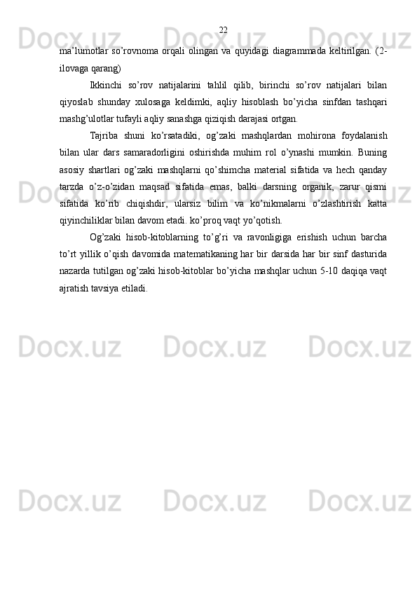 22
ma’lumotlar   so’rovnoma   orqali   olingan   va   quyidagi   diagrammada   keltirilgan.   (2-
ilovaga qarang)
Ikkinchi   so’rov   natijalarini   tahlil   qilib,   birinchi   so’rov   natijalari   bilan
qiyoslab   shunday   xulosaga   keldimki,   aqliy   hisoblash   bo’yicha   sinfdan   tashqari
mashg’ulotlar tufayli aqliy sanashga qiziqish darajasi ortgan.
Tajriba   shuni   ko’rsatadiki,   og’zaki   mashqlardan   mohirona   foydalanish
bilan   ular   dars   samaradorligini   oshirishda   muhim   rol   o’ynashi   mumkin.   Buning
asosiy   shartlari   og’zaki   mashqlarni   qo’shimcha   material   sifatida   va   hech   qanday
tarzda   o’z-o’zidan   maqsad   sifatida   emas,   balki   darsning   organik,   zarur   qismi
sifatida   ko’rib   chiqishdir,   ularsiz   bilim   va   ko’nikmalarni   o’zlashtirish   katta
qiyinchiliklar bilan davom etadi. ko’proq vaqt yo’qotish.  
Og’zaki   hisob-kitoblarning   to’g’ri   va   ravonligiga   erishish   uchun   barcha
to’rt  yillik o’qish davomida  matematikaning har  bir  darsida har  bir  sinf  dasturida
nazarda tutilgan og’zaki hisob-kitoblar bo’yicha mashqlar uchun 5-10 daqiqa vaqt
ajratish tavsiya etiladi. 