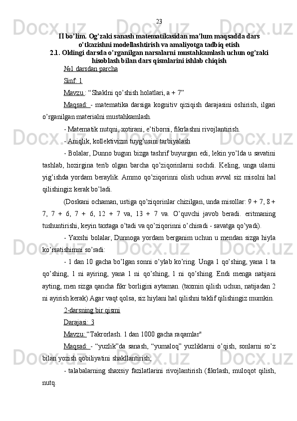23
II bo’lim.  Og’zaki sanash matematikasidan ma’lum maqsadda dars
o’tkazishni modellashtirish va amaliyotga tadbiq etish
2.1. Oldingi darsda o’rganilgan narsalarni mustahkamlash uchun og’zaki
hisoblash bilan dars qismlarini ishlab chiqish
№1 darsdan parcha
Sinf: 1
Mavzu  : “Shaklni qo’shish holatlari, a + 7”
Maqsad:   -   matematika   darsiga   kognitiv   qiziqish   darajasini   oshirish,   ilgari
o’rganilgan materialni mustahkamlash.
- Matematik nutqni, xotirani, e’tiborni, fikrlashni rivojlantirish.
- Aniqlik, kollektivizm tuyg’usini tarbiyalash
- Bolalar, Dunno bugun bizga tashrif buyurgan edi, lekin yo’lda u savatini
tashlab,   hozirgina   terib   olgan   barcha   qo’ziqorinlarni   sochdi.   Keling,   unga   ularni
yig’ishda  yordam  beraylik. Ammo qo’ziqorinni  olish  uchun avval  siz  misolni  hal
qilishingiz kerak bo’ladi.
(Doskani ochaman, ustiga qo’ziqorinlar chizilgan, unda misollar: 9 + 7, 8 +
7,   7   +   6,   7   +   6,   12   +   7   va,   13   +   7   va.   O’quvchi   javob   beradi.   eritmaning
tushuntirishi, keyin taxtaga o’tadi va qo’ziqorinni o’chiradi - savatga qo’yadi).
- Yaxshi  bolalar, Dunnoga yordam  berganim  uchun  u mendan sizga  hiyla
ko’rsatishimni so’radi:
- 1 dan 10 gacha bo’lgan sonni o’ylab ko’ring. Unga 1 qo’shing, yana 1 ta
qo’shing,   1   ni   ayiring,   yana   1   ni   qo’shing,   1   ni   qo’shing.   Endi   menga   natijani
ayting, men sizga qancha fikr borligini aytaman. (taxmin qilish uchun, natijadan 2
ni ayirish kerak) Agar vaqt qolsa, siz hiylani hal qilishni taklif qilishingiz mumkin.
2-darsning bir qismi
Darajasi: 3
Mavzu:  “Takrorlash. 1 dan 1000 gacha raqamlar"
Maqsad:   -   “yuzlik”da   sanash,   “yumaloq”   yuzliklarni   o’qish,   sonlarni   so’z
bilan yozish qobiliyatini shakllantirish;
-   talabalarning   shaxsiy   fazilatlarini   rivojlantirish   (fikrlash,   muloqot   qilish,
nutq.