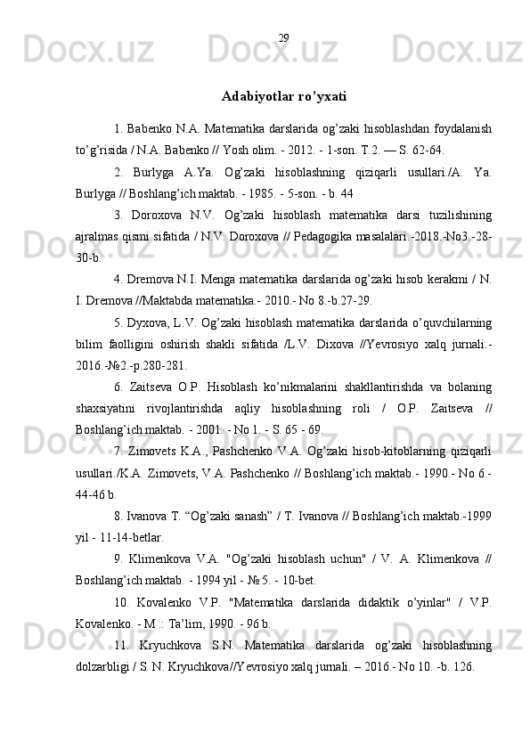 29
Adabiyotlar ro’yxati
1.  Babenko   N.A.  Matematika   darslarida   og’zaki  hisoblashdan   foydalanish
to’g’risida / N.A. Babenko // Yosh olim. - 2012. - 1-son. T.2. — S. 62-64.
2.   Burlyga   A.Ya.   Og’zaki   hisoblashning   qiziqarli   usullari./A.   Ya.
Burlyga // Boshlang’ich maktab. - 1985. - 5-son. - b. 44
3.   Doroxova   N.V.   Og’zaki   hisoblash   matematika   darsi   tuzilishining
ajralmas qismi sifatida / N.V. Doroxova // Pedagogika masalalari.-2018.-No3.-28-
30-b.
4. Dremova N.I. Menga matematika darslarida og’zaki hisob kerakmi / N.
I. Dremova //Maktabda matematika.- 2010.- No 8.-b.27-29.
5. Dyxova, L.V. Og’zaki hisoblash  matematika darslarida o’quvchilarning
bilim   faolligini   oshirish   shakli   sifatida   /L.V.   Dixova   //Yevrosiyo   xalq   jurnali.-
2016.-№2.-p.280-281.
6.   Zaitseva   O.P.   Hisoblash   ko’nikmalarini   shakllantirishda   va   bolaning
shaxsiyatini   rivojlantirishda   aqliy   hisoblashning   roli   /   O.P.   Zaitseva   //
Boshlang’ich maktab. - 2001. - No 1. - S. 65 - 69.
7.   Zimovets   K.A.,   Pashchenko   V.A.   Og’zaki   hisob-kitoblarning   qiziqarli
usullari./K.A. Zimovets, V.A. Pashchenko // Boshlang’ich maktab.- 1990.- No 6.-
44-46 b.
8. Ivanova T. “Og’zaki sanash” / T. Ivanova // Boshlang’ich maktab.-1999
yil - 11-14-betlar.
9.   Klimenkova   V.A.   "Og’zaki   hisoblash   uchun"   /   V.   A.   Klimenkova   //
Boshlang’ich maktab. - 1994 yil - № 5. - 10-bet.
10.   Kovalenko   V.P.   "Matematika   darslarida   didaktik   o’yinlar"   /   V.P.
Kovalenko. - M .: Ta’lim, 1990. - 96 b.
11.   Kryuchkova   S.N.   Matematika   darslarida   og’zaki   hisoblashning
dolzarbligi / S. N. Kryuchkova//Yevrosiyo xalq jurnali. – 2016.- No 10. -b. 126.