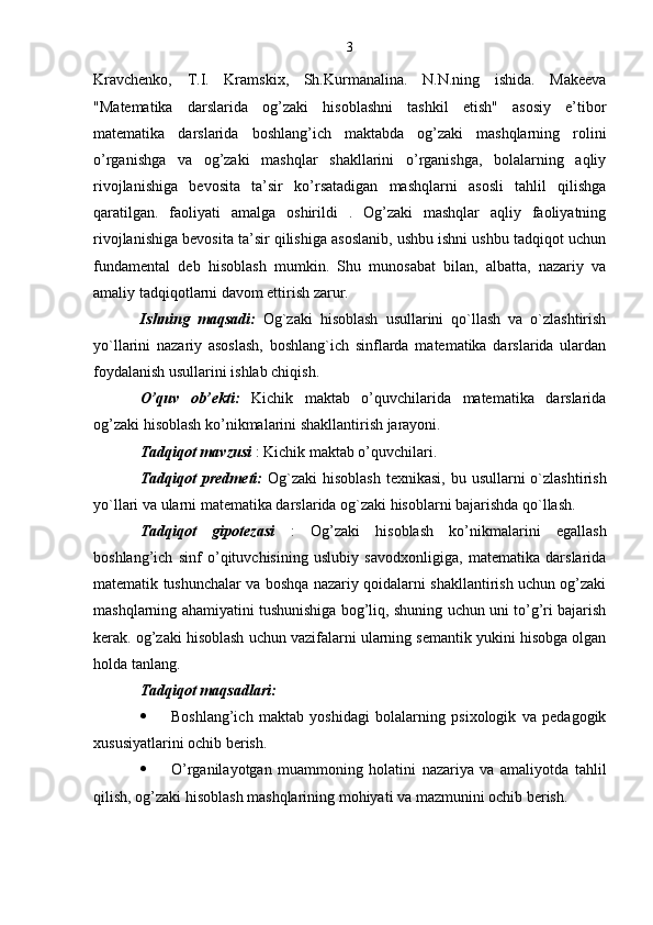 3
Kravchenko,   T.I.   Kramskix,   Sh.Kurmanalina.   N.N.ning   ishida.   Makeeva
"Matematika   darslarida   og’zaki   hisoblashni   tashkil   etish"   asosiy   e’tibor
matematika   darslarida   boshlang’ich   maktabda   og’zaki   mashqlarning   rolini
o’rganishga   va   og’zaki   mashqlar   shakllarini   o’rganishga,   bolalarning   aqliy
rivojlanishiga   bevosita   ta’sir   ko’rsatadigan   mashqlarni   asosli   tahlil   qilishga
qaratilgan.   faoliyati   amalga   oshirildi   .   Og’zaki   mashqlar   aqliy   faoliyatning
rivojlanishiga bevosita ta’sir qilishiga asoslanib, ushbu ishni ushbu tadqiqot uchun
fundamental   deb   hisoblash   mumkin.   Shu   munosabat   bilan,   albatta,   nazariy   va
amaliy tadqiqotlarni davom ettirish zarur.
Ishning   maqsadi:   Og`zaki   hisoblash   usullarini   qo`llash   va   o`zlashtirish
yo`llarini   nazariy   asoslash,   boshlang`ich   sinflarda   matematika   darslarida   ulardan
foydalanish usullarini ishlab chiqish.
O’quv   ob’ekti:   Kichik   maktab   o’quvchilarida   matematika   darslarida
og’zaki hisoblash ko’nikmalarini shakllantirish jarayoni.
Tadqiqot mavzusi  : Kichik maktab o’quvchilari.
Tadqiqot  predmeti:   Og`zaki  hisoblash  texnikasi, bu usullarni  o`zlashtirish
yo`llari va ularni matematika darslarida og`zaki hisoblarni bajarishda qo`llash.
Tadqiqot   gipotezasi   :   Og’zaki   hisoblash   ko’nikmalarini   egallash
boshlang’ich   sinf   o’qituvchisining   uslubiy   savodxonligiga,   matematika   darslarida
matematik tushunchalar va boshqa nazariy qoidalarni shakllantirish uchun og’zaki
mashqlarning ahamiyatini tushunishiga bog’liq, shuning uchun uni to’g’ri bajarish
kerak. og’zaki hisoblash uchun vazifalarni ularning semantik yukini hisobga olgan
holda tanlang.
Tadqiqot maqsadlari:
 Boshlang’ich   maktab   yoshidagi   bolalarning   psixologik   va   pedagogik
xususiyatlarini ochib berish.
 O’rganilayotgan   muammoning   holatini   nazariya   va   amaliyotda   tahlil
qilish, og’zaki hisoblash mashqlarining mohiyati va mazmunini ochib berish.