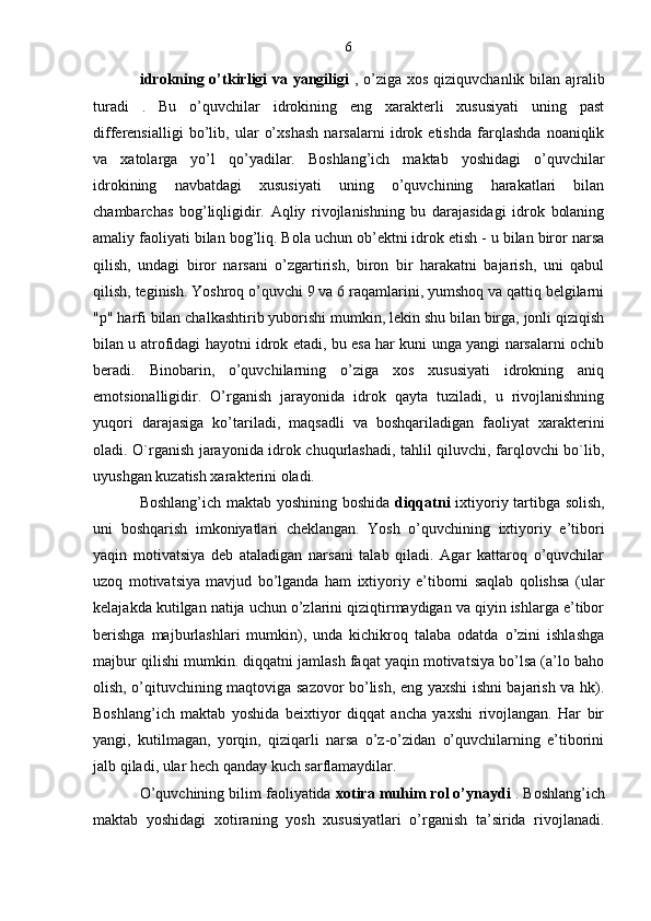 6
idrokning o’tkirligi va yangiligi   , o’ziga xos qiziquvchanlik bilan ajralib
turadi   .   Bu   o’quvchilar   idrokining   eng   xarakterli   xususiyati   uning   past
differensialligi   bo’lib,   ular   o’xshash   narsalarni   idrok   etishda   farqlashda   noaniqlik
va   xatolarga   yo’l   qo’yadilar.   Boshlang’ich   maktab   yoshidagi   o’quvchilar
idrokining   navbatdagi   xususiyati   uning   o’quvchining   harakatlari   bilan
chambarchas   bog’liqligidir.   Aqliy   rivojlanishning   bu   darajasidagi   idrok   bolaning
amaliy faoliyati bilan bog’liq. Bola uchun ob’ektni idrok etish - u bilan biror narsa
qilish,   undagi   biror   narsani   o’zgartirish,   biron   bir   harakatni   bajarish,   uni   qabul
qilish, teginish. Yoshroq o’quvchi 9 va 6 raqamlarini, yumshoq va qattiq belgilarni
"p" harfi bilan chalkashtirib yuborishi mumkin, lekin shu bilan birga, jonli qiziqish
bilan u atrofidagi hayotni idrok etadi, bu esa har kuni unga yangi narsalarni ochib
beradi.   Binobarin,   o’quvchilarning   o’ziga   xos   xususiyati   idrokning   aniq
emotsionalligidir.   O’rganish   jarayonida   idrok   qayta   tuziladi,   u   rivojlanishning
yuqori   darajasiga   ko’tariladi,   maqsadli   va   boshqariladigan   faoliyat   xarakterini
oladi. O`rganish jarayonida idrok chuqurlashadi, tahlil qiluvchi, farqlovchi bo`lib,
uyushgan kuzatish xarakterini oladi.
Boshlang’ich maktab yoshining boshida   diqqatni   ixtiyoriy tartibga solish,
uni   boshqarish   imkoniyatlari   cheklangan.   Yosh   o’quvchining   ixtiyoriy   e’tibori
yaqin   motivatsiya   deb   ataladigan   narsani   talab   qiladi.   Agar   kattaroq   o’quvchilar
uzoq   motivatsiya   mavjud   bo’lganda   ham   ixtiyoriy   e’tiborni   saqlab   qolishsa   (ular
kelajakda kutilgan natija uchun o’zlarini qiziqtirmaydigan va qiyin ishlarga e’tibor
berishga   majburlashlari   mumkin),   unda   kichikroq   talaba   odatda   o’zini   ishlashga
majbur qilishi mumkin. diqqatni jamlash faqat yaqin motivatsiya bo’lsa (a’lo baho
olish, o’qituvchining maqtoviga sazovor bo’lish, eng yaxshi ishni bajarish va hk).
Boshlang’ich   maktab   yoshida   beixtiyor   diqqat   ancha   yaxshi   rivojlangan.   Har   bir
yangi,   kutilmagan,   yorqin,   qiziqarli   narsa   o’z-o’zidan   o’quvchilarning   e’tiborini
jalb qiladi, ular hech qanday kuch sarflamaydilar.
O’quvchining bilim faoliyatida  xotira muhim rol o’ynaydi  . Boshlang’ich
maktab   yoshidagi   xotiraning   yosh   xususiyatlari   o’rganish   ta’sirida   rivojlanadi.