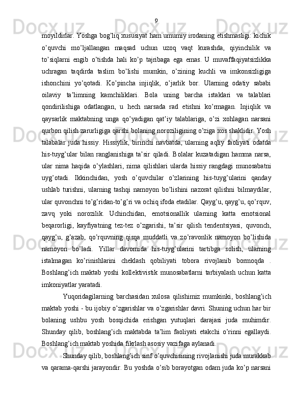 9
moyildirlar. Yoshga bog’liq xususiyat ham umumiy irodaning etishmasligi: kichik
o’quvchi   mo’ljallangan   maqsad   uchun   uzoq   vaqt   kurashda,   qiyinchilik   va
to’siqlarni   engib   o’tishda   hali   ko’p   tajribaga   ega   emas.   U   muvaffaqiyatsizlikka
uchragan   taqdirda   taslim   bo’lishi   mumkin,   o’zining   kuchli   va   imkonsizligiga
ishonchini   yo’qotadi.   Ko’pincha   injiqlik,   o’jarlik   bor.   Ularning   odatiy   sababi
oilaviy   ta’limning   kamchiliklari.   Bola   uning   barcha   istaklari   va   talablari
qondirilishiga   odatlangan,   u   hech   narsada   rad   etishni   ko’rmagan.   Injiqlik   va
qaysarlik   maktabning   unga   qo’yadigan   qat’iy   talablariga,   o’zi   xohlagan   narsani
qurbon qilish zarurligiga qarshi bolaning noroziligining o’ziga xos shaklidir. Yosh
talabalar   juda   hissiy.   Hissiylik,   birinchi   navbatda,   ularning   aqliy   faoliyati   odatda
his-tuyg’ular   bilan   ranglanishiga   ta’sir   qiladi.   Bolalar   kuzatadigan   hamma   narsa,
ular   nima   haqida   o’ylashlari,   nima   qilishlari   ularda   hissiy   rangdagi   munosabatni
uyg’otadi.   Ikkinchidan,   yosh   o’quvchilar   o’zlarining   his-tuyg’ularini   qanday
ushlab   turishni,   ularning   tashqi   namoyon   bo’lishini   nazorat   qilishni   bilmaydilar,
ular quvonchni to’g’ridan-to’g’ri va ochiq ifoda etadilar. Qayg’u, qayg’u, qo’rquv,
zavq   yoki   norozilik.   Uchinchidan,   emotsionallik   ularning   katta   emotsional
beqarorligi,   kayfiyatning   tez-tez   o’zgarishi,   ta’sir   qilish   tendentsiyasi,   quvonch,
qayg’u,   g’azab,   qo’rquvning   qisqa   muddatli   va   zo’ravonlik   namoyon   bo’lishida
namoyon   bo’ladi.   Yillar   davomida   his-tuyg’ularini   tartibga   solish,   ularning
istalmagan   ko’rinishlarini   cheklash   qobiliyati   tobora   rivojlanib   bormoqda   .
Boshlang’ich   maktab   yoshi   kollektivistik   munosabatlarni   tarbiyalash   uchun   katta
imkoniyatlar yaratadi.
Yuqoridagilarning   barchasidan   xulosa   qilishimiz   mumkinki,   boshlang’ich
maktab yoshi - bu ijobiy o’zgarishlar va o’zgarishlar davri. Shuning uchun har bir
bolaning   ushbu   yosh   bosqichida   erishgan   yutuqlari   darajasi   juda   muhimdir.
Shunday   qilib,   boshlang’ich   maktabda   ta’lim   faoliyati   etakchi   o’rinni   egallaydi.
Boshlang’ich maktab yoshida fikrlash asosiy vazifaga aylanadi.
Shunday qilib, boshlang’ich sinf o’quvchisining rivojlanishi juda murakkab
va qarama-qarshi jarayondir. Bu yoshda o’sib borayotgan odam juda ko’p narsani
