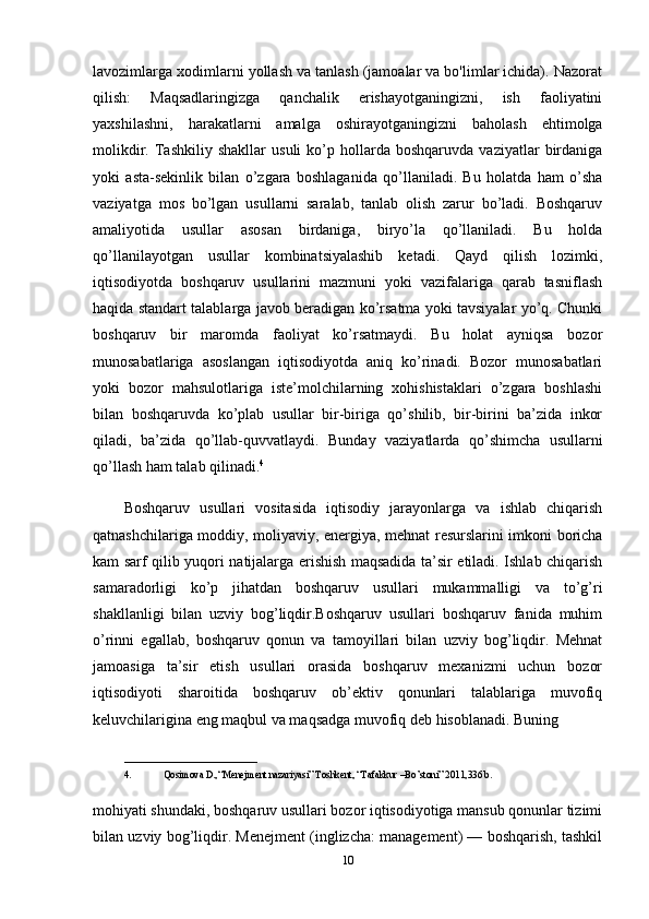 lavozimlarga xodimlarni yollash va tanlash (jamoalar va bo'limlar ichida). Nazorat
qilish:   Maqsadlaringizga   qanchalik   erishayotganingizni,   ish   faoliyatini
yaxshilashni,   harakatlarni   amalga   oshirayotganingizni   baholash   ehtimolga
molikdir.   Tashkiliy   shakllar   usuli   ko’p   hollarda   boshqaruvda   vaziyatlar   birdaniga
yoki   asta-sekinlik   bilan   o’zgara   boshlaganida   qo’llaniladi.   Bu   holatda   ham   o’sha
vaziyatga   mos   bo’lgan   usullarni   saralab,   tanlab   olish   zarur   bo’ladi.   Boshqaruv
amaliyotida   usullar   asosan   birdaniga,   biryo’la   qo’llaniladi.   Bu   holda
qo’llanilayotgan   usullar   kombinatsiyalashib   ketadi.   Qayd   qilish   lozimki,
iqtisodiyotda   boshqaruv   usullarini   mazmuni   yoki   vazifalariga   qarab   tasniflash
haqida standart talablarga javob beradigan ko’rsatma yoki tavsiyalar yo’q. Chunki
boshqaruv   bir   maromda   faoliyat   ko’rsatmaydi.   Bu   holat   ayniqsa   bozor
munosabatlariga   asoslangan   iqtisodiyotda   aniq   ko’rinadi.   Bozor   munosabatlari
yoki   bozor   mahsulotlariga   iste’molchilarning   xohishistaklari   o’zgara   boshlashi
bilan   boshqaruvda   ko’plab   usullar   bir-biriga   qo’shilib,   bir-birini   ba’zida   inkor
qiladi,   ba’zida   qo’llab-quvvatlaydi.   Bunday   vaziyatlarda   qo’shimcha   usullarni
qo’llash ham talab qilinadi. 4
 
Boshqaruv   usullari   vositasida   iqtisodiy   jarayonlarga   va   ishlab   chiqarish
qatnashchilariga moddiy, moliyaviy, energiya, mehnat resurslarini imkoni boricha
kam sarf qilib yuqori natijalarga erishish maqsadida ta’sir etiladi. Ishlab chiqarish
samaradorligi   ko’p   jihatdan   boshqaruv   usullari   mukammalligi   va   to’g’ri
shakllanligi   bilan   uzviy   bog’liqdir.Boshqaruv   usullari   boshqaruv   fanida   muhim
o’rinni   egallab,   boshqaruv   qonun   va   tamoyillari   bilan   uzviy   bog’liqdir.   Mehnat
jamoasiga   ta’sir   etish   usullari   orasida   boshqaruv   mexanizmi   uchun   bozor
iqtisodiyoti   sharoitida   boshqaruv   ob’ektiv   qonunlari   talablariga   muvofiq
keluvchilarigina eng maqbul va maqsadga muvofiq deb hisoblanadi. Buning 
___________________________
4. Qosimova D.,“Menejment nazariyasi” Toshkent, “Tafakkur –Bo’stoni” 2011,336 b. 
mohiyati shundaki, boshqaruv usullari bozor iqtisodiyotiga mansub qonunlar tizimi
bilan uzviy bog’liqdir. Menejment (inglizcha: management) — boshqarish, tashkil
10 