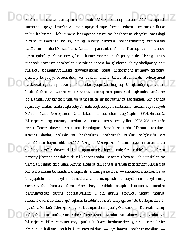 etish)   —   maxsus   boshqarish   faoliyati.   Menejmentning   holati   ishlab   chiqarish
samaradorligiga,   texnika   va   texnologiya   darajasi   hamda   ishchi   kuchining   sifatiga
ta sir   ko rsatadi.   Menejment   boshqaruv   tizimi   va   boshqaruv   ob yekti   orasidagiʼ ʻ ʼ
o zaro   munosabat   bo lib,   uning   asosiy   vazifasi   boshqaruvning   zamonaviy
ʻ ʻ
usullarini,   rahbarlik   san ati   sirlarini   o rganishdan   iborat.   Boshqaruv   —   tanlov,	
ʼ ʻ
qaror   qabul   qilish   va   uning   bajarilishini   nazorat   etish   jarayonidir.   Uning   asosiy
maqsadi bozor munosabatlari sharoitida barcha bo g inlarda ishlay oladigan yuqori	
ʻ ʻ
malakali   boshqaruvchilarni   tayyorlashdan   iborat.   Menejment   ijtimoiy-iqtisodiy,
ijtimoiy-huquqiy,   kibernetika   va   boshqa   fanlar   bilan   aloqadordir.   Menejment
dastavval   iqtisodiy   nazariya   fani   bilan   yaqindan   bog liq.   U   iqtisodiy   qonunlarni	
ʻ
bilib   olishga   va   ularga   mos   ravishda   boshqarish   jarayonida   iqtisodiy   usullarni
qo llashga, har bir xodimga va jamoaga ta sir ko rsatishga asoslanadi. Bir qancha	
ʻ ʼ ʻ
iqtisodiy fanlar: makroiqtisodiyot, mikroiqtisodiyot, statistika, mehnat iqtisodiyoti
kabilar   ham   Menejment   fani   bilan   chambarchas   bog liqdir.   O zbekistonda	
ʻ ʻ
Menejmentning   nazariy   asoslari   va   uning   asosiy   tamoyillari   XIV-XV   asrlarda
Amir   Temur   davrida   shakllana   boshlagan.   Buyuk   sarkarda   "Temur   tuzuklari"
asarida   davlat,   qo shin   va   boshqalarni   boshqarish   san ati   to g risida   o z	
ʻ ʼ ʻ ʻ ʻ
qarashlarini   bayon   etib,   izohlab   bergan.   Menejment   fanining   nazariy   asosini   bir
necha yuz yillar davomida to plangan amaliy tajriba natijalari tashkil etadi, ularni	
ʻ
nazariy jihatdan asoslab turli xil konsepsiyalar, nazariy g oyalar, ish prinsiplari va	
ʻ
uslublari ishlab chiqilgan. Ammo alohida fan sohasi sifatida menejment XIX asrga
kelib shakllana boshladi. Boshqarish fanining asoschisi — amerikalik muhandis va
tadqiqotchi   F.   Teylor   hisoblanadi.   Boshqarish   tamoyillarini   Teylorning
zamondoshi   fransuz   olimi   Anri   Fayol   ishlab   chiqdi.   Korxonada   amalga
oshirilayotgan   barcha   operatsiyalarni   u   olti   guruh   (texnika,   tijorat,   moliya,
molmulk va shaxslarni qo riqlash, hisobkitob, ma muriy)ga bo lib, boshqarishni 6-	
ʻ ʼ ʻ
guruhga kiritadi. Menejment yoki boshqarishning ob yekti korxona faoliyati, uning	
ʼ
sub yekti   esa   boshqarish   ishini   bajaruvchi   idoralar   va   ularning   xodimlaridir.	
ʼ
Menejment   bilan   maxsus   tayyorgarlik   ko rgan,   boshqarishning   qonun-qoidalarini	
ʻ
chuqur   biladigan   malakali   mutaxassislar   —   yollanma   boshqaruvchilar   —
11 