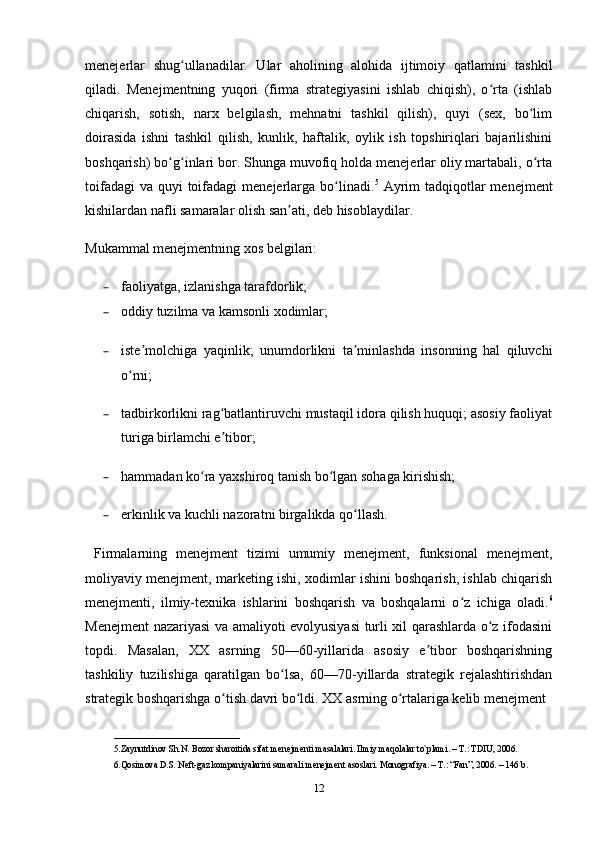 menejerlar   shug ullanadilar.   Ular   aholining   alohida   ijtimoiy   qatlamini   tashkilʻ
qiladi.   Menejmentning   yuqori   (firma   strategiyasini   ishlab   chiqish),   o rta   (ishlab	
ʻ
chiqarish,   sotish,   narx   belgilash,   mehnatni   tashkil   qilish),   quyi   (sex,   bo lim	
ʻ
doirasida   ishni   tashkil   qilish,   kunlik,   haftalik,   oylik   ish   topshiriqlari   bajarilishini
boshqarish) bo g inlari bor. Shunga muvofiq holda menejerlar oliy martabali, o rta	
ʻ ʻ ʻ
toifadagi  va  quyi  toifadagi  menejerlarga bo linadi.	
ʻ 5
  Ayrim  tadqiqotlar  menejment
kishilardan nafli samaralar olish san ati, deb hisoblaydilar. 	
ʼ
Mukammal menejmentning xos belgilari: 
– faoliyatga, izlanishga tarafdorlik;
– oddiy tuzilma va kamsonli xodimlar; 
– iste molchiga   yaqinlik;   unumdorlikni   ta minlashda   insonning   hal   qiluvchi	
ʼ ʼ
o rni; 	
ʻ
– tadbirkorlikni rag batlantiruvchi mustaqil idora qilish huquqi; asosiy faoliyat	
ʻ
turiga birlamchi e tibor; 
ʼ
– hammadan ko ra yaxshiroq tanish bo lgan sohaga kirishish; 	
ʻ ʻ
– erkinlik va kuchli nazoratni birgalikda qo llash.	
ʻ
  Firmalarning   menejment   tizimi   umumiy   menejment,   funksional   menejment,
moliyaviy menejment, marketing ishi, xodimlar ishini boshqarish, ishlab chiqarish
menejmenti,   ilmiy-texnika   ishlarini   boshqarish   va   boshqalarni   o z   ichiga   oladi.	
ʻ 6
Menejment nazariyasi va amaliyoti evolyusiyasi  turli xil qarashlarda o z ifodasini	
ʻ
topdi.   Masalan,   XX   asrning   50—60-yillarida   asosiy   e tibor   boshqarishning	
ʼ
tashkiliy   tuzilishiga   qaratilgan   bo lsa,   60—70-yillarda   strategik   rejalashtirishdan	
ʻ
strategik boshqarishga o tish davri bo ldi. XX asrning o rtalariga kelib menejment 	
ʻ ʻ ʻ
____________________________
5. Zaynutdinov Sh.N. Bozor sharoitida sifat m е n е jm е nti masalalari. Ilmiy maqolalar to`plami. – T.: TDIU, 2006.
6. Qosimova D.S. N е ft-gaz kompaniyalarini samarali menejment asoslari. Monografiya. – T.: “Fan”, 2006. – 146 b. 
12 