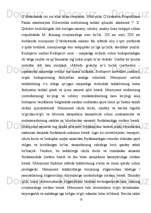 O zbekistonda   tez   sur atlar   bilan   rivojlandi.   1966-yilda   O zbekiston   Respublikasiʻ ʼ ʻ
Fanlar   akademiyasi   Kibernetika   institutining   tashkil   qilinishi,   akademik   V.   K.
Qobulov boshchiligida olib borilgan nazariy, uslubiy, amaliy ilmiy tadqiqot ishlari
respublikada   M.   fanining   rivojlanishiga   asos   bo ldi.   XX   asr   oxiri   XXI   asr	
ʻ
boshlarida   menejment   O zbekistonda   maxsus   fan   sifatida   oliy   o quv   yurtlarida	
ʻ ʻ
o qitila boshladi, menejmentga doir  tadqiqotlar  yo lga qo yildi, darsliklar  yozildi.	
ʻ ʻ ʻ
Boshqaruv   usullari.Boshqaruv   usuli   –   maqsadga   erishish   uchun   boshqariladigan
ob’ektga usullar va qo’llanmalar yig’indisi orqali ta’sir etishdir. Usullar ko’pincha
metodlar   deb   ham   yuritiladi.   «Metod»   grekcha   so’z   bo’lib   (methodos)   –
«qandaydir   maqsadga   yetish»   ma’nosini   bildiradi.   Boshqaruv   metodlari   (usullari)
orqali   boshqaruvning   faoliyatlari   amalga   oshiriladi.   Menejment   metodi
tashkilotning   o’z   oldiga   qo’ygan   maqsadiga   erishishda   tashkilotning   butun
faoliyatini   tashkil   qiladi   va   ijroni   nazorat   qilib   boradi.   Menejment   usullarining
(metodlarining)   ko’pligi   va   uslubiy   yondashishlarning   ham   ko’pligi   aniq
boshqaruv vazifalarini belgilashda mazkur usullardan qaysi birini qo’llashni tanlab
olishni   qiyinlashtiradi.   Menejment   ishchi   kuchi,   moddiy   va   barcha   tegishli
to'g'ridan-to'g'ri   va   bilvosita   xarajatlarni   kamaytirish   uchun   mutaxassislar   va
mutaxassislarning   malaka   va   bilimlaridan   samarali   foydalanishga   yordam   beradi.
Menejment sanoatda eng yaxshi alternativ foydalanishni tanlash orqali resurslardan
maksimal darajada foydalanish imkonini beradi. Agar siz investitsiyalar, transport,
ishchi kuchi va boshqalar nuqtai nazaridan foydalanadigan resurslar oldindan qayd
etilgan   va   hisoblangan   bo'lsa,   xarajatlarning   oshishiga   hech   qanday   sabab
bo'lmaydi.   Yaxshisi,   bu   tashkilotga   ishchi   kuchi   va   texnikadan   samarali
foydalanishda   yordam   beradi   va   shu   bilan   xarajatlarni   kamaytirishga   yordam
beradi.   Menejment   funksiya   sifatida   tashkilotning   o'sishi   va   omon   qolishi   uchun
javobgardir.   Menejment   tashkilotlarga   bozorning   o'zgaruvchan   talabiga   /
jamiyatlarning   o'zgaruvchan   ehtiyojlariga   moslashishga   yordam   beradi.   Shunday
qilib, bozor tendensiyalarida o'zgarishlarni boshdan kechirganlarida ham, ularning
rivojlanishiga   yordam   beradi.   Menejment   turli   lavozimlarni   to'g'ri   ko'nikmalar,
tayyorgarlik va malakaga ega bo'lgan to'g'ri odamlar bilan to'ldiradi. Barcha ishlar
13 