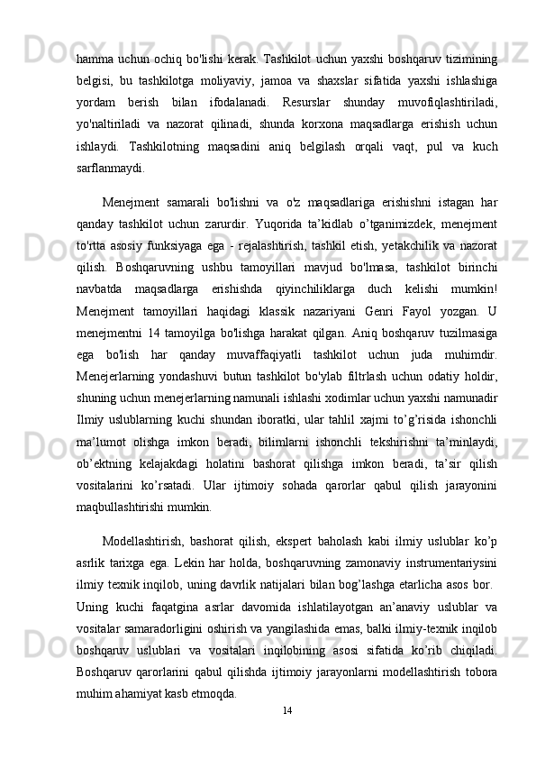 hamma   uchun   ochiq   bo'lishi   kerak.   Tashkilot   uchun   yaxshi   boshqaruv   tizimining
belgisi,   bu   tashkilotga   moliyaviy,   jamoa   va   shaxslar   sifatida   yaxshi   ishlashiga
yordam   berish   bilan   ifodalanadi.   Resurslar   shunday   muvofiqlashtiriladi,
yo'naltiriladi   va   nazorat   qilinadi,   shunda   korxona   maqsadlarga   erishish   uchun
ishlaydi.   Tashkilotning   maqsadini   aniq   belgilash   orqali   vaqt,   pul   va   kuch
sarflanmaydi. 
Menejment   samarali   bo'lishni   va   o'z   maqsadlariga   erishishni   istagan   har
qanday   tashkilot   uchun   zarurdir.   Yuqorida   ta’kidlab   o’tganimizdek,   menejment
to'rtta   asosiy   funksiyaga   ega   -   rejalashtirish,   tashkil   etish,   yetakchilik   va   nazorat
qilish.   Boshqaruvning   ushbu   tamoyillari   mavjud   bo'lmasa,   tashkilot   birinchi
navbatda   maqsadlarga   erishishda   qiyinchiliklarga   duch   kelishi   mumkin!
Menejment   tamoyillari   haqidagi   klassik   nazariyani   Genri   Fayol   yozgan.   U
menejmentni   14   tamoyilga   bo'lishga   harakat   qilgan.   Aniq   boshqaruv   tuzilmasiga
ega   bo'lish   har   qanday   muvaffaqiyatli   tashkilot   uchun   juda   muhimdir.
Menejerlarning   yondashuvi   butun   tashkilot   bo'ylab   filtrlash   uchun   odatiy   holdir,
shuning uchun menejerlarning namunali ishlashi xodimlar uchun yaxshi namunadir
Ilmiy   uslublarning   kuchi   shundan   iboratki,   ular   tahlil   xajmi   to’g’risida   ishonchli
ma’lumot   olishga   imkon   beradi,   bilimlarni   ishonchli   tekshirishni   ta’minlaydi,
ob’ektning   kelajakdagi   holatini   bashorat   qilishga   imkon   beradi,   ta’sir   qilish
vositalarini   ko’rsatadi.   Ular   ijtimoiy   sohada   qarorlar   qabul   qilish   jarayonini
maqbullashtirishi mumkin.
Modellashtirish,   bashorat   qilish,   ekspert   baholash   kabi   ilmiy   uslublar   ko’p
asrlik   tarixga   ega.   Lekin   har   holda,   boshqaruvning   zamonaviy   instrumentariysini
ilmiy  texnik inqilob,  uning davrlik natijalari  bilan  bog’lashga   etarlicha  asos   bor.  
Uning   kuchi   faqatgina   asrlar   davomida   ishlatilayotgan   an’anaviy   uslublar   va
vositalar samaradorligini oshirish va yangilashida emas, balki ilmiy-texnik inqilob
boshqaruv   uslublari   va   vositalari   inqilobining   asosi   sifatida   ko’rib   chiqiladi.
Boshqaruv   qarorlarini   qabul   qilishda   ijtimoiy   jarayonlarni   modellashtirish   tobora
muhim ahamiyat kasb etmoqda.
14 