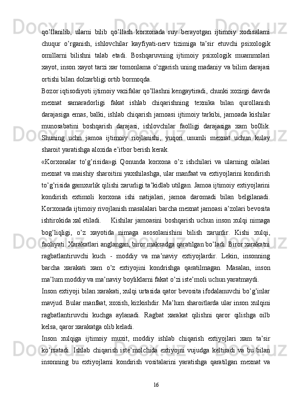 qo’llanilib,   ularni   bilib   qo’llash   korxonada   ruy   berayotgan   ijtimoiy   xodisalarni
chuqur   o’rganish,   ishlovchilar   kayfiyati-nerv   tizimiga   ta’sir   etuvchi   psixologik
omillarni   bilishni   talab   etadi.   Boshqaruvning   ijtimoiy   psixologik   muammolari
xayot, inson xayot tarzi xar tomonlama o’zgarish uning madaniy va bilim darajasi
ortishi bilan dolzarbligi ortib bormoqda.
Bozor iqtisodiyoti ijtimoiy vazifalar qo’llashni kengaytiradi, chunki xozirgi davrda
mexnat   samaradorligi   fakat   ishlab   chiqarishning   texnika   bilan   qurollanish
darajasiga  emas,  balki,  ishlab   chiqarish   jamoasi  ijtimoiy  tarkibi,  jamoada   kishilar
munosabatini   boshqarish   darajasi,   ishlovchilar   faolligi   darajasiga   xam   bo0lik.
Shuning   uchn   jamoa   ijtimoiy   riojlanishi,   yuqori   unumli   mexnat   uchun   kulay
sharoit yaratishga aloxida e’itbor berish kerak. 
«Korxonalar   to’g’risida»gi   Qonunda   korxona   o’z   ishchilari   va   ularning   oilalari
mexnat va maishiy sharoitini yaxshilashga, ular manfaat va extiyojlarini kondirish
to’g’risida gamxurlik qilishi zarurligi ta’kidlab utilgan. Jamoa ijtimoiy extiyojlarini
kondirish   extimoli   korxona   ishi   natijalari,   jamoa   daromadi   bilan   belgilanadi.
Korxonada ijtimoiy rivojlanish masalalari barcha mexnat jamoasi a’zolari bevosita
ishtirokida xal etiladi.  Kishilar   jamoasini   boshqarish   uchun   inson   xulqi   nimaga
bog’liqligi,   o’z   xayotida   nimaga   asosolanishini   bilish   zarurdir.   Kishi   xulqi,
faoliyati. Xarakatlari anglangan, biror maksadga qaratilgan bo’ladi. Biror xarakatni
ragbatlantiruvchi   kuch   -   moddiy   va   ma’naviy   extiyojlardir.   Lekin,   insonning
barcha   xarakati   xam   o’z   extiyojini   kondrishga   qaratilmagan.   Masalan,   inson
ma’lum moddiy va ma’naviy boyliklarni fakat o’zi iste’moli uchun yaratmaydi. 
Inson extiyoji bilan xarakati, xulqi urtasida qator bevosita ifodalanuvchi bo’g’inlar
mavjud. Bular manfaat, xoxish, kizkishdir. Ma’lum sharoitlarda ular inson xulqini
ragbatlantiruvchi   kuchga   aylanadi.   Ragbat   xarakat   qilishni   qaror   qilishga   oilb
kelsa, qaror xarakatga olib keladi.
Inson   xulqiga   ijtimoiy   muxit,   moddiy   ishlab   chiqarish   extiyojlari   xam   ta’sir
ko’rsatadi.   Ishlab   chiqarish   iste’molchida   extiyojni   vujudga   keltiradi   va   bu   bilan
insonning   bu   extiyojlarni   kondirish   vositalarini   yaratishga   qaratilgan   mexnat   va
16 