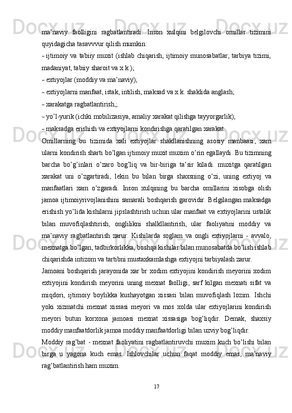 ma’naviy   faolligini   ragbatlantiradi.   Inson   xulqini   belgilovchi   omillar   tizimini
quyidagicha tasavvvur qilish mumkin:
– ijtimoiy  va  tabiiy  muxit  (ishlab  chiqarish,  ijtimoiy  munosabatlar,  tarbiya  tizimi,
madaniyat, tabiiy sharoit va x.k.);
– extiyojlar (moddiy va ma’naviy);
– extiyojlarni manfaat, istak, intilish, maksad va x.k. shaklida anglash;
– xarakatga ragbatlantirish,;
– yo ’ l - yurik  ( ichki   mobilizasiya ,  amaliy   xarakat   qilishga   tayyorgarlik );
– maksadga   erishish   va   extiyojlarni   kondirishga   qaratilgan   xarakat .
Omillarning   bu   tizimida   xali   extiyojlar   shakllanishning   asosiy   manbaasi ,   xam
ularni   kondirish   sharti   bo ’ lgan   ijtimoiy   muxit   muxim   o ’ rin   egallaydi .  Bu   tizimning
barcha   bo ’ g ’ inlari   o ’ zaro   bog ’ liq   va   bir - biriga   ta ’ sir   kiladi .   muxitga   qaratilgan
xarakat   uni   o ’ zgartiradi ,   lekin   bu   bilan   birga   shaxsning   o ’ zi ,   uning   extiyoj   va
manfaatlari   xam   o ’ zgaradi .   Inson   xulqining   bu   barcha   omillarini   xisobga   olish
jamoa ijtimoiyrivojlanishini samarali boshqarish garovidir. Belgilangan maksadga
erishish yo’lida kishilarni jipslashtirish uchun ular manfaat va extiyojlarini ustalik
bilan   muvofiqlashtirish,   onglilikni   shalkllantirish,   ular   faoliyatini   moddiy   va
ma’naviy   ragbatlantirish   zarur.   Kishilarda   soglam   va   ongli   extiyojlarni   -   avvalo,
mexnatga bo’lgan, tadbirkorlikka, boshqa kishilar bilan munosabatda bo’lish ishlab
chiqarishda intizom va tartibni mustaxkamlashga extiyojni tarbiyalash zarur.
Jamoani boshqarish jarayonida xar br xodim extiyojini kondirish meyorini xodim
extiyojini   kondirish   meyorini   uning   mexnat   faolligi,   sarf   kilgan   mexnati   sifat   va
miqdori,   ijtimoiy   boylikka   kushayotgan   xissasi   bilan   muvofiqlash   lozim.   Ishchi
yoki   xizmatchi   mexnat   xissasi   meyori   va   mos   xolda   ular   extiyojlarini   kondirish
meyori   butun   korxona   jamoasi   mexnat   xissasiga   bog’liqdir.   Demak,   shaxsiy
moddiy manfaatdorlik jamoa moddiy manfaatdorligi bilan uzviy bog’liqdir.
Moddiy   rag’bat   -   mexnat   faoliyatini   ragbatlantiruvchi   muxim   kuch   bo’lishi   bilan
birga   u   yagona   kuch   emas.   Ishlovchilar   uchun   faqat   moddiy   emas,   ma’naviy
rag’batlantirish ham muxim.
17 