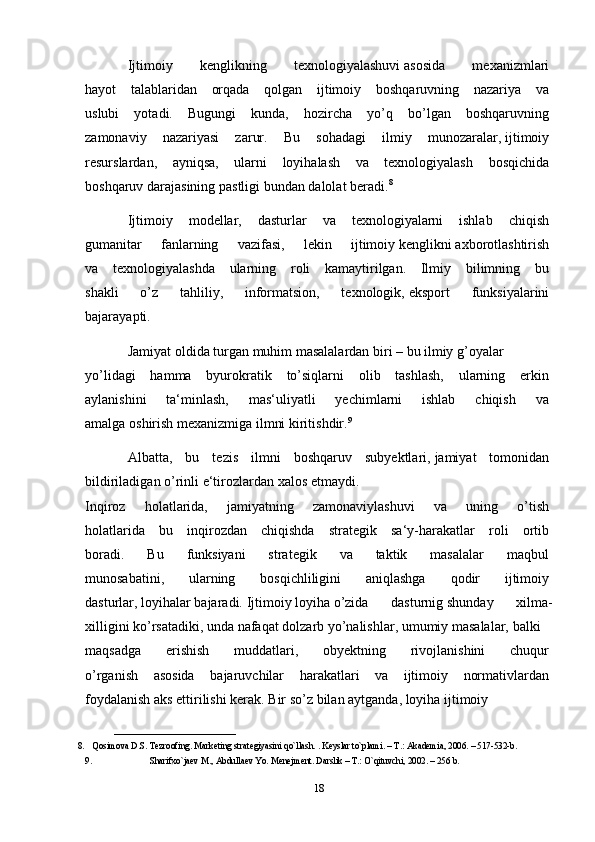 Ijtimoiy   kenglikning   texnologiyalashuvi   asosida   mexanizmlari  
hayot   talablaridan   orqada   qolgan   ijtimoiy   boshqaruvning   nazariya   va  
uslubi   yotadi.   Bugungi   kunda,   hozircha   yo’q   bo’lgan   boshqaruvning  
zamonaviy   nazariyasi   zarur.   Bu   sohadagi   ilmiy   munozaralar,   ijtimoiy  
resurslardan,   ayniqsa,   ularni   loyihalash   va   texnologiyalash   bosqichida  
boshqaruv   darajasining   pastligi   bundan   dalolat   beradi. 8
Ijtimoiy   modellar,   dasturlar   va   texnologiyalarni   ishlab   chiqish  
gumanitar   fanlarning   vazifasi,   lekin   ijtimoiy   kenglikni   axborotlashtirish  
va   texnologiyalashda   ularning   roli   kamaytirilgan.   Ilmiy   bilimning   bu  
shakli   o’z   tahliliy,   informatsion,   texnologik,   eksport   funksiyalarini  
bajarayapti.  
Jamiyat   oldida   turgan   muhim   masalalardan   biri   –   bu   ilmiy   g’oyalar  
yo’lidagi   hamma   byurokratik   to’siqlarni   olib   tashlash,   ularning   erkin  
aylanishini   ta‘minlash,   mas‘uliyatli   yechimlarni   ishlab   chiqish   va  
amalga   oshirish   mexanizmiga   ilmni   kiritishdir. 9
Albatta,   bu   tezis   ilmni   boshqaruv   subyektlari,   jamiyat   tomonidan  
bildiriladigan   o’rinli   e‘tirozlardan   xalos   etmaydi.  
Inqiroz   holatlarida,   jamiyatning   zamonaviylashuvi   va   uning   o’tish  
holatlarida   bu   inqirozdan   chiqishda   strategik   sa‘y-harakatlar   roli   ortib  
boradi.   Bu   funksiyani   strategik   va   taktik   masalalar   maqbul  
munosabatini,   ularning   bosqichliligini   aniqlashga   qodir   ijtimoiy  
dasturlar,   loyihalar   bajaradi.   Ijtimoiy   loyiha   o’zida   dasturnig   shunday   xilma-
xilligini   ko’rsatadiki,   unda   nafaqat   dolzarb   yo’nalishlar,   umumiy   masalalar,   balki  
maqsadga   erishish   muddatlari,   obyektning   rivojlanishini   chuqur  
o’rganish   asosida   bajaruvchilar   harakatlari   va   ijtimoiy   normativlardan  
foydalanish   aks   ettirilishi   kerak.   Bir   so’z   bilan   aytganda,   loyiha   ijtimoiy    
___________________________
8. Qosimova D.S. Tezroofing. Mark е ting strat е giyasini qo`llash. . K е yslar to`plami. – T.: Akademia, 2006. – 517-532-b. 
9. Sharifxo`ja е v M., Abdulla е v Yo. M е n е jm е nt. Darslik – T.: O`qituvchi, 2002. – 256 b.
18 