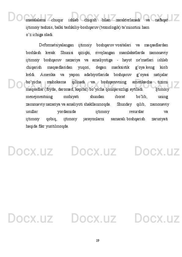 masalalarni   chuqur   ishlab   chiqish   bilan   xarakterlanadi   va   nafaqat  
ijtimoiy   tashxis,   balki   tashkiliy-boshqaruv   (texnologik)   ta‘minotini   ham  
o’z   ichiga   oladi.  
Deformatsiyalangan   ijtimoiy   boshqaruv   vositalari   va   maqsadlardan  
boshlash   kerak.   Shunisi   qiziqki,   rivojlangan   mamlakatlarda   zamonaviy  
ijtimoiy   boshqaruv   nazariya   va   amaliyotiga   -   hayot   ne‘matlari   ishlab  
chiqarish   maqsadlaridan   yuqori,   degan   marksistik   g’oya   keng   kirib  
keldi.   Amerika   va   yapon   adabiyotlarida   boshqaruv   g’oyasi   natijalar  
bo’yicha   muhokama   qilinadi   va   boshqaruvning   amerikacha   tizimi  
maqsadlar   (foyda,   daromad,   kapital)   bo’yicha   qoniqarsizligi   aytiladi.     Ijtimoiy
menejmentning   mohiyati   shundan   iborat   bo’lib,   uning  
zamonaviy   nazariya   va   amaliyoti   shakllanmoqda.     Shunday   qilib,   zamonaviy
usullar   yordamida   ijtimoiy   resurslar   va  
ijtimoiy   qobiq,   ijtimoiy   jarayonlarni   samarali   boshqarish   zaruriyati  
haqida   fikr   yuritilmoqda.
19 