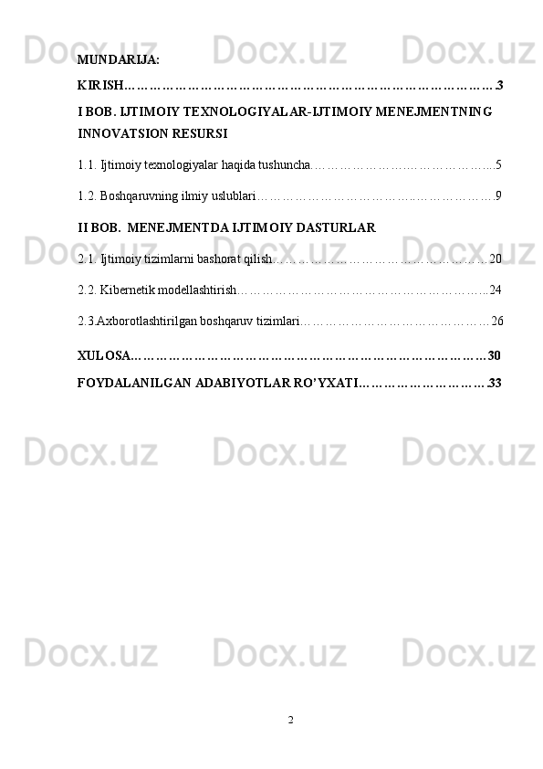 MUNDARIJA:
KIRISH…………………………………………………………………………….3
I BOB.  IJTIMOIY TEXNOLOGIYALAR-IJTIMOIY MENEJMENTNING 
INNOVATSION RESURSI
1.1.   Ijtimoiy texnologiyalar haqida tushuncha. ………………….………………....5
1.2.  Boshqaruvning ilmiy uslublari ………………………………..……………….9
II BOB.   MENEJMENTDA IJTIMOIY DASTURLAR
2.1.  Ijtimoiy tizimlarni bashorat qilish ……………………………………………20
2.2.  Kibernetik modellashtirish …………………………………………………...24
2.3.Axborotlashtirilgan boshqaruv tizimlari………………………………………26
XULOSA…………………………………………………………………………30
FOYDALANILGAN ADABIYOTLAR RO’YXATI………………………….33
2 