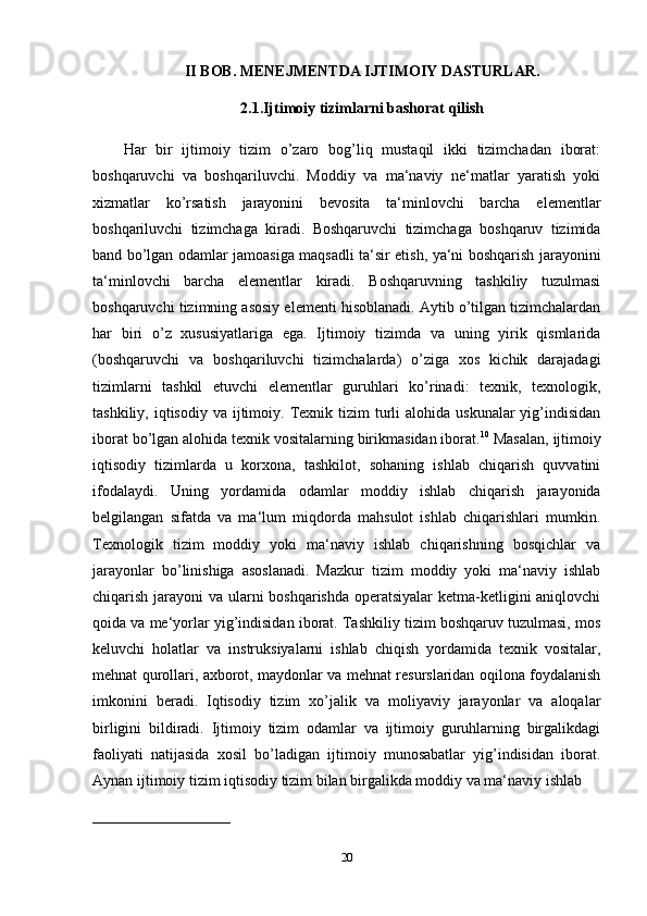 II BOB. MENEJMENTDA IJTIMOIY DASTURLAR.
2.1.Ijtimoiy tizimlarni bashorat qilish
Har   bir   ijtimoiy   tizim   o’zaro   bog’liq   mustaqil   ikki   tizimchadan   iborat:
boshqaruvchi   va   boshqariluvchi.   Moddiy   va   ma‘naviy   ne‘matlar   yaratish   yoki
xizmatlar   ko’rsatish   jarayonini   bevosita   ta‘minlovchi   barcha   elementlar
boshqariluvchi   tizimchaga   kiradi.   Boshqaruvchi   tizimchaga   boshqaruv   tizimida
band bo’lgan odamlar jamoasiga maqsadli ta‘sir etish, ya‘ni boshqarish jarayonini
ta‘minlovchi   barcha   elementlar   kiradi.   Boshqaruvning   tashkiliy   tuzulmasi
boshqaruvchi tizimning asosiy elementi hisoblanadi. Aytib o’tilgan tizimchalardan
har   biri   o’z   xususiyatlariga   ega.   Ijtimoiy   tizimda   va   uning   yirik   qismlarida
(boshqaruvchi   va   boshqariluvchi   tizimchalarda)   o’ziga   xos   kichik   darajadagi
tizimlarni   tashkil   etuvchi   elementlar   guruhlari   ko’rinadi:   texnik,   texnologik,
tashkiliy,  iqtisodiy  va  ijtimoiy.  Texnik tizim  turli  alohida  uskunalar   yig’indisidan
iborat bo’lgan alohida texnik vositalarning birikmasidan iborat. 10
 Masalan, ijtimoiy
iqtisodiy   tizimlarda   u   korxona,   tashkilot,   sohaning   ishlab   chiqarish   quvvatini
ifodalaydi.   Uning   yordamida   odamlar   moddiy   ishlab   chiqarish   jarayonida
belgilangan   sifatda   va   ma‘lum   miqdorda   mahsulot   ishlab   chiqarishlari   mumkin.
Texnologik   tizim   moddiy   yoki   ma‘naviy   ishlab   chiqarishning   bosqichlar   va
jarayonlar   bo’linishiga   asoslanadi.   Mazkur   tizim   moddiy   yoki   ma‘naviy   ishlab
chiqarish jarayoni va ularni boshqarishda operatsiyalar  ketma-ketligini aniqlovchi
qoida va me‘yorlar yig’indisidan iborat. Tashkiliy tizim boshqaruv tuzulmasi, mos
keluvchi   holatlar   va   instruksiyalarni   ishlab   chiqish   yordamida   texnik   vositalar,
mehnat qurollari, axborot, maydonlar va mehnat resurslaridan oqilona foydalanish
imkonini   beradi.   Iqtisodiy   tizim   xo’jalik   va   moliyaviy   jarayonlar   va   aloqalar
birligini   bildiradi.   Ijtimoiy   tizim   odamlar   va   ijtimoiy   guruhlarning   birgalikdagi
faoliyati   natijasida   xosil   bo’ladigan   ijtimoiy   munosabatlar   yig’indisidan   iborat.
Aynan ijtimoiy tizim iqtisodiy tizim bilan birgalikda moddiy va ma‘naviy ishlab 
____________________________
20 