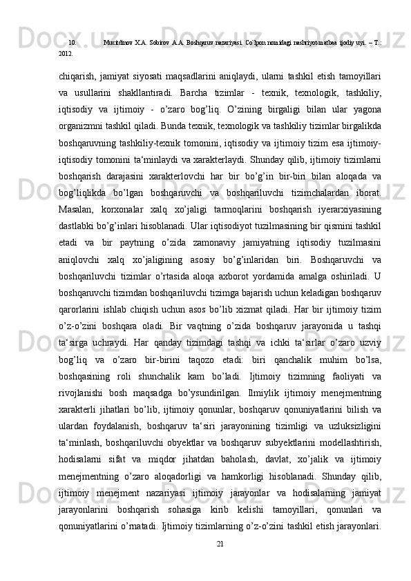 10. Muxitdinov   X.A.   Sobirov   A.A.   Boshqaruv   nazariyasi.   Co`lpon   nomidagi   nashriyot-matbaa   ijodiy   uyi.   –   T.:
2012. 
chiqarish,   jamiyat   siyosati   maqsadlarini   aniqlaydi,   ularni   tashkil   etish   tamoyillari
va   usullarini   shakllantiradi.   Barcha   tizimlar   -   texnik,   texnologik,   tashkiliy,
iqtisodiy   va   ijtimoiy   -   o’zaro   bog’liq.   O’zining   birgaligi   bilan   ular   yagona
organizmni tashkil qiladi. Bunda texnik, texnologik va tashkiliy tizimlar birgalikda
boshqaruvning  tashkiliy-texnik  tomonini,  iqtisodiy   va  ijtimoiy  tizim  esa  ijtimoiy-
iqtisodiy tomonini ta‘minlaydi va xarakterlaydi. Shunday qilib, ijtimoiy tizimlarni
boshqarish   darajasini   xarakterlovchi   har   bir   bo’g’in   bir-biri   bilan   aloqada   va
bog’liqlikda   bo’lgan   boshqaruvchi   va   boshqariluvchi   tizimchalardan   iborat.
Masalan,   korxonalar   xalq   xo’jaligi   tarmoqlarini   boshqarish   iyerarxiyasining
dastlabki bo’g’inlari hisoblanadi. Ular iqtisodiyot tuzilmasining bir qismini tashkil
etadi   va   bir   paytning   o’zida   zamonaviy   jamiyatning   iqtisodiy   tuzilmasini
aniqlovchi   xalq   xo’jaligining   asosiy   bo’g’inlaridan   biri.   Boshqaruvchi   va
boshqariluvchi   tizimlar   o’rtasida   aloqa   axborot   yordamida   amalga   oshiriladi.   U
boshqaruvchi tizimdan boshqariluvchi tizimga bajarish uchun keladigan boshqaruv
qarorlarini   ishlab   chiqish   uchun   asos   bo’lib   xizmat   qiladi.   Har   bir   ijtimoiy   tizim
o’z-o’zini   boshqara   oladi.   Bir   vaqtning   o’zida   boshqaruv   jarayonida   u   tashqi
ta‘sirga   uchraydi.   Har   qanday   tizimdagi   tashqi   va   ichki   ta‘sirlar   o’zaro   uzviy
bog’liq   va   o’zaro   bir-birini   taqozo   etadi:   biri   qanchalik   muhim   bo’lsa,
boshqasining   roli   shunchalik   kam   bo’ladi.   Ijtimoiy   tizimning   faoliyati   va
rivojlanishi   bosh   maqsadga   bo’ysundirilgan.   Ilmiylik   ijtimoiy   menejmentning
xarakterli   jihatlari   bo’lib,   ijtimoiy   qonunlar,   boshqaruv   qonuniyatlarini   bilish   va
ulardan   foydalanish,   boshqaruv   ta‘siri   jarayonining   tizimligi   va   uzluksizligini
ta‘minlash,   boshqariluvchi   obyektlar   va   boshqaruv   subyektlarini   modellashtirish,
hodisalarni   sifat   va   miqdor   jihatdan   baholash,   davlat,   xo’jalik   va   ijtimoiy
menejmentning   o’zaro   aloqadorligi   va   hamkorligi   hisoblanadi.   Shunday   qilib,
ijtimoiy   menejment   nazariyasi   ijtimoiy   jarayonlar   va   hodisalarning   jamiyat
jarayonlarini   boshqarish   sohasiga   kirib   kelishi   tamoyillari,   qonunlari   va
qonuniyatlarini o’rnatadi. Ijtimoiy tizimlarning o’z-o’zini tashkil etish jarayonlari.
21 