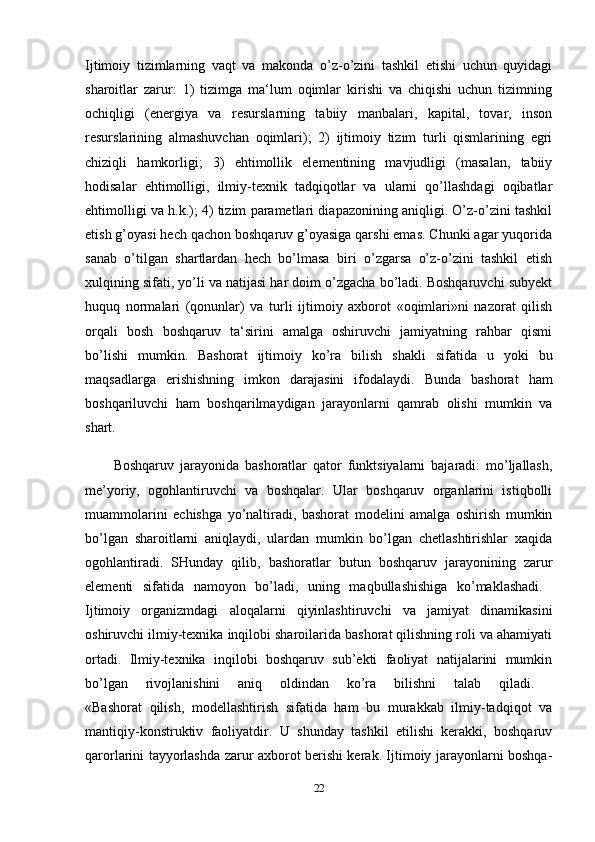 Ijtimoiy   tizimlarning   vaqt   va   makonda   o’z-o’zini   tashkil   etishi   uchun   quyidagi
sharoitlar   zarur:   1)   tizimga   ma‘lum   oqimlar   kirishi   va   chiqishi   uchun   tizimning
ochiqligi   (energiya   va   resurslarning   tabiiy   manbalari,   kapital,   tovar,   inson
resurslarining   almashuvchan   oqimlari);   2)   ijtimoiy   tizim   turli   qismlarining   egri
chiziqli   hamkorligi;   3)   ehtimollik   elementining   mavjudligi   (masalan,   tabiiy
hodisalar   ehtimolligi,   ilmiy-texnik   tadqiqotlar   va   ularni   qo’llashdagi   oqibatlar
ehtimolligi va h.k.); 4) tizim parametlari diapazonining aniqligi. O’z-o’zini tashkil
etish g’oyasi hech qachon boshqaruv g’oyasiga qarshi emas. Chunki agar yuqorida
sanab   o’tilgan   shartlardan   hech   bo’lmasa   biri   o’zgarsa   o’z-o’zini   tashkil   etish
xulqining sifati, yo’li va natijasi har doim o’zgacha bo’ladi. Boshqaruvchi subyekt
huquq   normalari   (qonunlar)   va   turli   ijtimoiy   axborot   «oqimlari»ni   nazorat   qilish
orqali   bosh   boshqaruv   ta‘sirini   amalga   oshiruvchi   jamiyatning   rahbar   qismi
bo’lishi   mumkin.   Bashorat   ijtimoiy   ko’ra   bilish   shakli   sifatida   u   yoki   bu
maqsadlarga   erishishning   imkon   darajasini   ifodalaydi.   Bunda   bashorat   ham
boshqariluvchi   ham   boshqarilmaydigan   jarayonlarni   qamrab   olishi   mumkin   va
shart. 
Boshqaruv   jarayonida   bashoratlar   qator   funktsiyalarni   bajaradi:   mo’ljallash,
me’yoriy,   ogohlantiruvchi   va   boshqalar.   Ular   boshqaruv   organlarini   istiqbolli
muammolarini   echishga   yo’naltiradi,   bashorat   modelini   amalga   oshirish   mumkin
bo’lgan   sharoitlarni   aniqlaydi,   ulardan   mumkin   bo’lgan   chetlashtirishlar   xaqida
ogohlantiradi.   SHunday   qilib,   bashoratlar   butun   boshqaruv   jarayonining   zarur
elementi   sifatida   namoyon   bo’ladi,   uning   maqbullashishiga   ko’maklashadi.  
Ijtimoiy   organizmdagi   aloqalarni   qiyinlashtiruvchi   va   jamiyat   dinamikasini
oshiruvchi ilmiy-texnika inqilobi sharoilarida bashorat qilishning roli va ahamiyati
ortadi.   Ilmiy-texnika   inqilobi   boshqaruv   sub’ekti   faoliyat   natijalarini   mumkin
bo’lgan   rivojlanishini   aniq   oldindan   ko’ra   bilishni   talab   qiladi.  
«Bashorat   qilish,   modellashtirish   sifatida   ham   bu   murakkab   ilmiy-tadqiqot   va
mantiqiy-konstruktiv   faoliyatdir.   U   shunday   tashkil   etilishi   kerakki,   boshqaruv
qarorlarini tayyorlashda zarur axborot berishi kerak. Ijtimoiy jarayonlarni boshqa-
22 