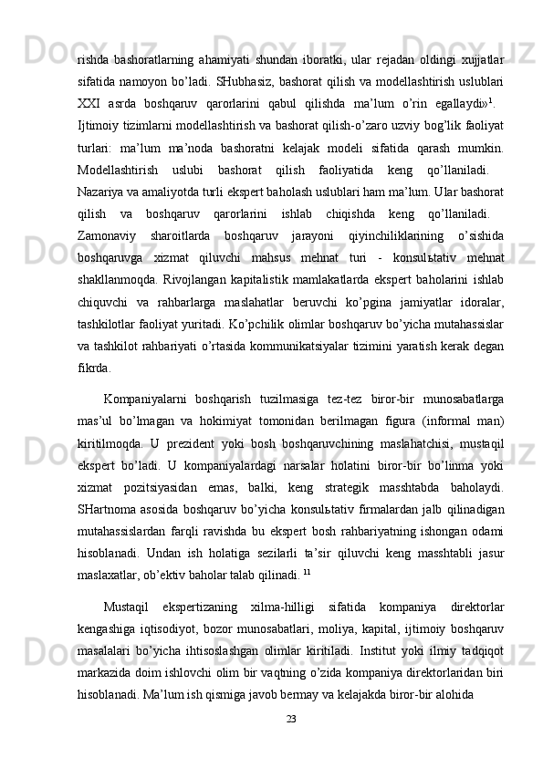 rishda   bashoratlarning   ahamiyati   shundan   iboratki,   ular   rejadan   oldingi   xujjatlar
sifatida  namoyon  bo’ladi.  SHubhasiz,  bashorat   qilish   va  modellashtirish  uslublari
XXI   asrda   boshqaruv   qarorlarini   qabul   qilishda   ma’lum   o’rin   egallaydi» 1
.  
Ijtimoiy tizimlarni modellashtirish va bashorat qilish-o’zaro uzviy bog’lik faoliyat
turlari:   ma’lum   ma’noda   bashoratni   kelajak   modeli   sifatida   qarash   mumkin.
Modellashtirish   uslubi   bashorat   qilish   faoliyatida   keng   qo’llaniladi.  
Nazariya va amaliyotda turli ekspert baholash uslublari ham ma’lum. Ular bashorat
qilish   va   boshqaruv   qarorlarini   ishlab   chiqishda   keng   qo’llaniladi.  
Zamonaviy   sharoitlarda   boshqaruv   jarayoni   qiyinchiliklarining   o’sishida
boshqaruvga   xizmat   qiluvchi   mahsus   mehnat   turi   -   konsul ь tativ   mehnat
shakllanmoqda.   Rivojlangan   kapitalistik   mamlakatlarda   ekspert   baholarini   ishlab
chiquvchi   va   rahbarlarga   maslahatlar   beruvchi   ko’pgina   jamiyatlar   idoralar,
tashkilotlar faoliyat yuritadi. Ko’pchilik olimlar boshqaruv bo’yicha mutahassislar
va tashkilot rahbariyati o’rtasida kommunikatsiyalar tizimini yaratish kerak degan
fikrda. 
Kompaniyalarni   boshqarish   tuzilmasiga   tez-tez   biror-bir   munosabatlarga
mas’ul   bo’lmagan   va   hokimiyat   tomonidan   berilmagan   figura   (informal   man)
kiritilmoqda.   U   prezident   yoki   bosh   boshqaruvchining   maslahatchisi,   mustaqil
ekspert   bo’ladi.   U   kompaniyalardagi   narsalar   holatini   biror-bir   bo’linma   yoki
xizmat   pozitsiyasidan   emas,   balki,   keng   strategik   masshtabda   baholaydi.
SHartnoma   asosida   boshqaruv   bo’yicha   konsul ь tativ   firmalardan   jalb   qilinadigan
mutahassislardan   farqli   ravishda   bu   ekspert   bosh   rahbariyatning   ishongan   odami
hisoblanadi.   Undan   ish   holatiga   sezilarli   ta’sir   qiluvchi   keng   masshtabli   jasur
maslaxatlar, ob’ektiv baholar talab qilinadi.  11
Mustaqil   ekspertizaning   xilma-hilligi   sifatida   kompaniya   direktorlar
kengashiga   iqtisodiyot,   bozor   munosabatlari,   moliya,   kapital,   ijtimoiy   boshqaruv
masalalari   bo’yicha   ihtisoslashgan   olimlar   kiritiladi.   Institut   yoki   ilmiy   tadqiqot
markazida doim ishlovchi olim bir vaqtning o’zida kompaniya direktorlaridan biri
hisoblanadi. Ma’lum ish qismiga javob bermay va kelajakda biror-bir alohida 
23 