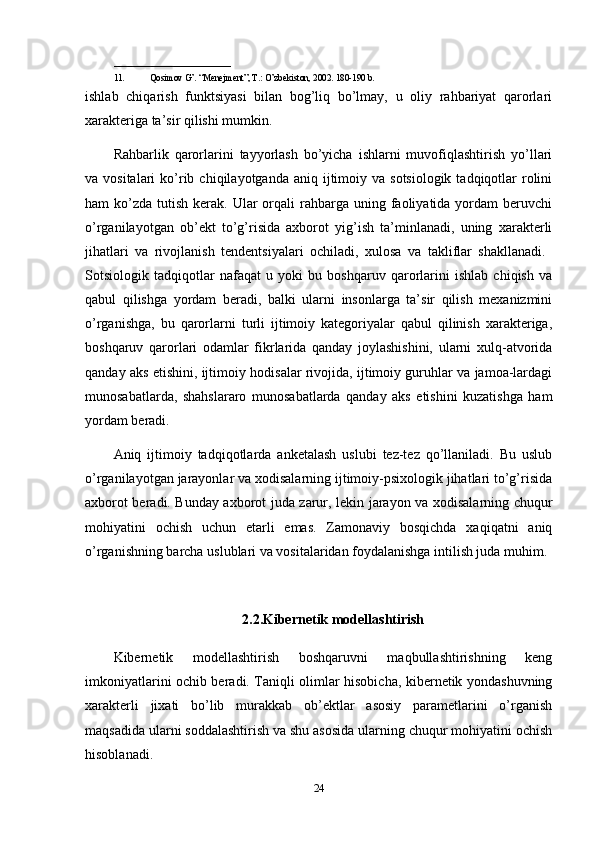 __________________________
11. Qosimov G’. “Menejment”, T.: O’zbekiston, 2002. 180-190 b.
ishlab   chiqarish   funktsiyasi   bilan   bog’liq   bo’lmay,   u   oliy   rahbariyat   qarorlari
xarakteriga ta’sir qilishi mumkin. 
Rahbarlik   qarorlarini   tayyorlash   bo’yicha   ishlarni   muvofiqlashtirish   yo’llari
va vositalari  ko’rib  chiqilayotganda aniq  ijtimoiy va  sotsiologik  tadqiqotlar   rolini
ham  ko’zda  tutish  kerak.  Ular  orqali  rahbarga uning  faoliyatida  yordam  beruvchi
o’rganilayotgan   ob’ekt   to’g’risida   axborot   yig’ish   ta’minlanadi,   uning   xarakterli
jihatlari   va   rivojlanish   tendentsiyalari   ochiladi,   xulosa   va   takliflar   shakllanadi.  
Sotsiologik   tadqiqotlar   nafaqat   u   yoki   bu   boshqaruv   qarorlarini   ishlab   chiqish   va
qabul   qilishga   yordam   beradi,   balki   ularni   insonlarga   ta’sir   qilish   mexanizmini
o’rganishga,   bu   qarorlarni   turli   ijtimoiy   kategoriyalar   qabul   qilinish   xarakteriga,
boshqaruv   qarorlari   odamlar   fikrlarida   qanday   joylashishini,   ularni   xulq-atvorida
qanday aks etishini, ijtimoiy hodisalar rivojida, ijtimoiy guruhlar va jamoa-lardagi
munosabatlarda,   shahslararo   munosabatlarda   qanday   aks   etishini   kuzatishga   ham
yordam beradi.
Aniq   ijtimoiy   tadqiqotlarda   anketalash   uslubi   tez-tez   qo’llaniladi.   Bu   uslub
o’rganilayotgan jarayonlar va xodisalarning ijtimoiy-psixologik jihatlari to’g’risida
axborot beradi. Bunday axborot juda zarur, lekin jarayon va xodisalarning chuqur
mohiyatini   ochish   uchun   etarli   emas.   Zamonaviy   bosqichda   xaqiqatni   aniq
o’rganishning barcha uslublari va vositalaridan foydalanishga intilish juda muhim.
2.2.Kibernetik modellashtirish
Kibernetik   modellashtirish   boshqaruvni   maqbullashtirishning   keng
imkoniyatlarini ochib beradi. Taniqli olimlar hisobicha, kibernetik yondashuvning
xarakterli   jixati   bo’lib   murakkab   ob’ektlar   asosiy   parametlarini   o’rganish
maqsadida ularni soddalashtirish va shu asosida ularning chuqur mohiyatini ochish
hisoblanadi.
24 