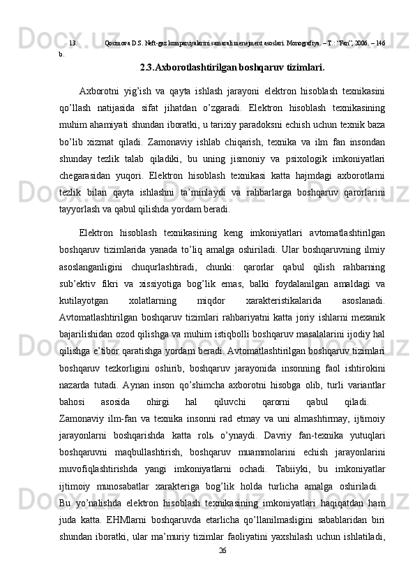 13. Qosimova D.S. N е ft-gaz kompaniyalarini samarali menejment asoslari. Monografiya. – T.: “Fan”, 2006. – 146
b. 
2.3.Axborotlashtirilgan boshqaruv tizimlari.
Axborotni   yig’ish   va   qayta   ishlash   jarayoni   elektron   hisoblash   texnikasini
qo’llash   natijasida   sifat   jihatdan   o’zgaradi.   Elektron   hisoblash   texnikasining
muhim ahamiyati shundan iboratki, u tarixiy paradoksni echish uchun texnik baza
bo’lib   xizmat   qiladi.   Zamonaviy   ishlab   chiqarish,   texnika   va   ilm   fan   insondan
shunday   tezlik   talab   qiladiki,   bu   uning   jismoniy   va   psixologik   imkoniyatlari
chegarasidan   yuqori.   Elektron   hisoblash   texnikasi   katta   hajmdagi   axborotlarni
tezlik   bilan   qayta   ishlashni   ta’minlaydi   va   rahbarlarga   boshqaruv   qarorlarini
tayyorlash va qabul qilishda yordam beradi.
Elektron   hisoblash   texnikasining   keng   imkoniyatlari   avtomatlashtirilgan
boshqaruv   tizimlarida   yanada   to’liq   amalga   oshiriladi.   Ular   boshqaruvning   ilmiy
asoslanganligini   chuqurlashtiradi,   chunki:   qarorlar   qabul   qilish   rahbarning
sub’ektiv   fikri   va   xissiyotiga   bog’lik   emas,   balki   foydalanilgan   amaldagi   va
kutilayotgan   xolatlarning   miqdor   xarakteristikalarida   asoslanadi.
Avtomatlashtirilgan   boshqaruv   tizimlari   rahbariyatni   katta   joriy   ishlarni   mexanik
bajarilishidan ozod qilishga va muhim istiqbolli boshqaruv masalalarini ijodiy hal
qilishga e’tibor qaratishga yordam beradi. Avtomatlashtirilgan boshqaruv tizimlari
boshqaruv   tezkorligini   oshirib,   boshqaruv   jarayonida   insonning   faol   ishtirokini
nazarda   tutadi.   Aynan   inson   qo’shimcha   axborotni   hisobga   olib,   turli   variantlar
bahosi   asosida   ohirgi   hal   qiluvchi   qarorni   qabul   qiladi.  
Zamonaviy   ilm-fan   va   texnika   insonni   rad   etmay   va   uni   almashtirmay,   ijtimoiy
jarayonlarni   boshqarishda   katta   rol ь   o’ynaydi.   Davriy   fan-texnika   yutuqlari
boshqaruvni   maqbullashtirish,   boshqaruv   muammolarini   echish   jarayonlarini
muvofiqlashtirishda   yangi   imkoniyatlarni   ochadi.   Tabiiyki,   bu   imkoniyatlar
ijtimoiy   munosabatlar   xarakteriga   bog’lik   holda   turlicha   amalga   oshiriladi.  
Bu   yo’nalishda   elektron   hisoblash   texnikasining   imkoniyatlari   haqiqatdan   ham
juda   katta.   EHMlarni   boshqaruvda   etarlicha   qo’llanilmasligini   sabablaridan   biri
shundan   iboratki,   ular   ma’muriy   tizimlar   faoliyatini   yaxshilash   uchun   ishlatiladi,
26 