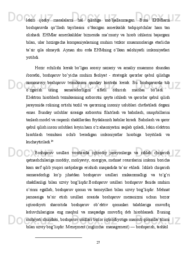 lekin   ijodiy   masalalarni   hal   qilishga   mo’ljallanmagan.   Buni   EHMlarni
boshqaruvda   qo’llash   tajribasini   o’tkazgan   amerikalik   tadqiqotchilar   ham   tan
olishadi.   EHMlar   amerikaliklar   biznesida   ma’muriy   va   hisob   ishlarini   bajargani
bilan,   ular   hozirgacha   kompaniyalarning   muhim   tezkor   muammolariga   etarlicha
ta’sir   qila   olmaydi.   Aynan   shu   erda   EHMning   o’lkan   salohiyatli   imkoniyatlari
yotibdi. 
Hozir   echilishi   kerak   bo’lgan   asosiy   nazariy   va   amaliy   muammo   shundan
iboratki,   boshqaruv   bo’yicha   muhim   faoliyat   -   strategik   qarorlar   qabul   qilishga
zamonaviy   boshqaruv   texnikasini   qanday   kiritishi   kerak.   Bu   boshqaruvda   tub
o’zgarish   uning   samaradorligini   sifatli   oshirish   manbai   bo’ladi.  
Elektron   hisoblash   texnikasining   axborotni   qayta   ishlash   va   qarorlar   qabul   qilish
jarayonida rolining ortishi  taxlil va qarorning insoniy uslublari chetlatiladi  degani
emas.   Bunday   uslublar   sirasiga   axborotni   fil ь trlash   va   baholash,   muqobillarini
tanlash model va raqamli shakllardan foydalanish kabilar kiradi. Baholash va qaror
qabul qilish inson uslublari keyin ham o’z ahamiyatini saqlab qoladi, lekin elektron
hisoblash   texnikasi   ochib   beradigan   imkoniyatlar   hisobiga   boyitiladi   va
kuchaytiriladi. 14
 
Boshqaruv   usullari   vositasida   iqtisodiy   jarayonlarga   va   ishlab   chiqarish
qatnashchilariga moddiy, moliyaviy, energiya, mehnat resurslarini imkoni boricha
kam sarf qilib yuqori natijalarga erishish maqsadida ta’sir etiladi. Ishlab chiqarish
samaradorligi   ko’p   jihatdan   boshqaruv   usullari   mukammalligi   va   to’g’ri
shakllanligi   bilan   uzviy   bog’liqdir.Boshqaruv   usullari   boshqaruv   fanida   muhim
o’rinni   egallab,   boshqaruv   qonun   va   tamoyillari   bilan   uzviy   bog’liqdir.   Mehnat
jamoasiga   ta’sir   etish   usullari   orasida   boshqaruv   mexanizmi   uchun   bozor
iqtisodiyoti   sharoitida   boshqaruv   ob’ektiv   qonunlari   talablariga   muvofiq
keluvchilarigina   eng   maqbul   va   maqsadga   muvofiq   deb   hisoblanadi.   Buning
mohiyati shundaki, boshqaruv usullari bozor iqtisodiyotiga mansub qonunlar tizimi
bilan uzviy bog’liqdir. Menejment (inglizcha: management) — boshqarish, tashkil 
__________________________________
27 