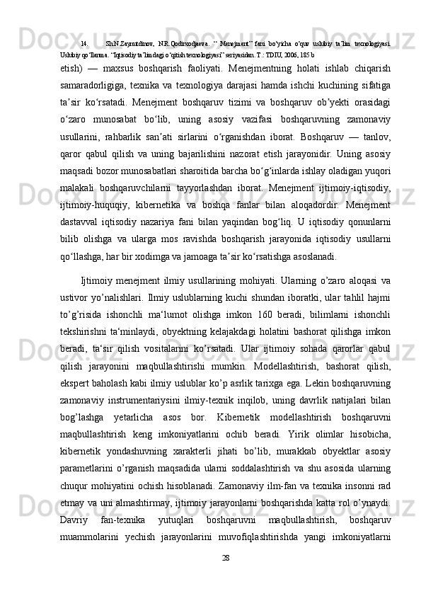 14. Sh.N.Zaynutdinov,   N.R.Qodirxodjaeva.   “   Menejment”   fani   bo‘yicha   o‘quv   uslubiy   ta’lim   texnologiyasi.
Uslubiy qo‘llanma. “Iqtisodiy ta’limdagi o‘qitish texnologiyasi” seriyasidan. T.: TDIU, 2006, 185 b
etish)   —   maxsus   boshqarish   faoliyati.   Menejmentning   holati   ishlab   chiqarish
samaradorligiga,   texnika   va   texnologiya   darajasi   hamda   ishchi   kuchining   sifatiga
ta sir   ko rsatadi.   Menejment   boshqaruv   tizimi   va   boshqaruv   ob yekti   orasidagiʼ ʻ ʼ
o zaro   munosabat   bo lib,   uning   asosiy   vazifasi   boshqaruvning   zamonaviy
ʻ ʻ
usullarini,   rahbarlik   san ati   sirlarini   o rganishdan   iborat.   Boshqaruv   —   tanlov,	
ʼ ʻ
qaror   qabul   qilish   va   uning   bajarilishini   nazorat   etish   jarayonidir.   Uning   asosiy
maqsadi bozor munosabatlari sharoitida barcha bo g inlarda ishlay oladigan yuqori	
ʻ ʻ
malakali   boshqaruvchilarni   tayyorlashdan   iborat.   Menejment   ijtimoiy-iqtisodiy,
ijtimoiy-huquqiy,   kibernetika   va   boshqa   fanlar   bilan   aloqadordir.   Menejment
dastavval   iqtisodiy   nazariya   fani   bilan   yaqindan   bog liq.   U   iqtisodiy   qonunlarni	
ʻ
bilib   olishga   va   ularga   mos   ravishda   boshqarish   jarayonida   iqtisodiy   usullarni
qo llashga, har bir xodimga va jamoaga ta sir ko rsatishga asoslanadi.	
ʻ ʼ ʻ
Ijtimoiy   menejment   ilmiy   usullarining   mohiyati.   Ularning   o’zaro   aloqasi   va
ustivor   yo’nalishlari.   Ilmiy   uslublarning   kuchi   shundan   iboratki,   ular   tahlil   hajmi
to’g’risida   ishonchli   ma‘lumot   olishga   imkon   160   beradi,   bilimlarni   ishonchli
tekshirishni   ta‘minlaydi,   obyektning   kelajakdagi   holatini   bashorat   qilishga   imkon
beradi,   ta‘sir   qilish   vositalarini   ko’rsatadi.   Ular   ijtimoiy   sohada   qarorlar   qabul
qilish   jarayonini   maqbullashtirishi   mumkin.   Modellashtirish,   bashorat   qilish,
ekspert baholash kabi ilmiy uslublar ko’p asrlik tarixga ega. Lekin boshqaruvning
zamonaviy   instrumentariysini   ilmiy-texnik   inqilob,   uning   davrlik   natijalari   bilan
bog’lashga   yetarlicha   asos   bor.   Kibernetik   modellashtirish   boshqaruvni
maqbullashtirish   keng   imkoniyatlarini   ochib   beradi.   Yirik   olimlar   hisobicha,
kibernetik   yondashuvning   xarakterli   jihati   bo’lib,   murakkab   obyektlar   asosiy
parametlarini   o’rganish   maqsadida   ularni   soddalashtirish   va   shu   asosida   ularning
chuqur   mohiyatini  ochish   hisoblanadi.  Zamonaviy  ilm-fan  va  texnika   insonni   rad
etmay va uni almashtirmay, ijtimoiy jarayonlarni boshqarishda katta rol o’ynaydi.
Davriy   fan-texnika   yutuqlari   boshqaruvni   maqbullashtirish,   boshqaruv
muammolarini   yechish   jarayonlarini   muvofiqlashtirishda   yangi   imkoniyatlarni
28 