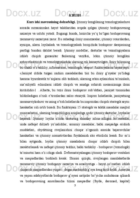 KIRISH
Kurs ishi mavzusining dolzarbligi.   Ijtimoiy kenglikning texnologiyalashuvi
asosida   mexanizmlari   hayot   talablaridan   orqada   qolgan   ijtimoiy   boshqaruvning
nazariya   va   uslubi   yotadi.   Bugungi   kunda,   hozircha   yo’q   bo’lgan   boshqaruvning
zamonaviy nazariyasi zarur. Bu sohadagi ilmiy munozaralar, ijtimoiy resurslardan,
ayniqsa,   ularni   loyihalash   va   texnologiyalash   bosqichida   boshqaruv   darajasining
pastligi   bundan   dalolat   beradi.   Ijtimoiy   modellar,   dasturlar   va   texnologiyalarni
ishlab   chiqish   gumanitar   fanlarning   vazifasi,   lekin   ijtimoiy   kenglikni
axborotlashtirish va texnologiyalashda ularning roli kamaytirilgan. Ilmiy bilimning
bu shakli o’z tahliliy, informatsion, texnologik, eksport funktsiyalarini bajarayapti.
«Jamiyat   oldida   turgan   muhim   masalalardan   biri   bu   ilmiy   g’oyalar   yo’lidagi
hamma byurokratik to’siqlarni olib tashlash, ularning erkin aylanishini ta’minlash,
ma’suliyatli   echimlarni   ishlab   chiqish   va   amalga   oshirish   mexanizmiga   ilmni
kiritishdir»1   .   Albatta,   bu   tezis   ilmni   boshqaruv   sub’ektlari,   jamiyat   tomonidan
bildiriladigan   o’rinli   e’tirozlardan   xalos   etmaydi.   Inqiroz   holatlarida,   jamiyatning
zamonaviylashuvi va uning o’tish holatlarida bu inqirozdan chiqish strategik sayin-
harakatlar roli ortib boradi. Bu funktsiyani 15 strategik va taktik masalalar maqbul
munosabatini, ularning bosqichliligini aniqlashga qodir ijtimoiy dasturlar, loyihalar
bajaradi.   Ijtimoiy   loyiha   o’zida   dasturnig   shunday   xilma-xilligini   ko’rsatadiki,
unda   nafaqat   dolzarb   yo’nalishlar,   umumiy   masalalar,   balki   maqsadga   erishish
muddatlari,   obyektning   rivojlanishini   chuqur   o’rganish   asosida   bajaruvchilar
harakatlari   va   ijtimoiy   normativlardan   foydalanish   aks   ettirilishi   kerak.   Bir   so’z
bilan   aytganda,   loyiha   ijtimoiy   masalalarni   chuqur   ishlab   chiqish   bilan
xarakterlanadi va nafaqat ijtimoiy tashhis, balki tashkiliy - boshqaruv (texnologik)
ta’minotni ham o’z ichiga oladi. Deformatsiyalangan ijtimoiy boshqaruv vositalari
va   maqsadlardan   boshlash   kerak.   Shunisi   qiziqki,   rivojlangan   mamlakatlarda
zamonaviy   ijtimoiy   boshqaruv   nazariya   va   amaliyotiga   -   hayot   ne’matlari   ishlab
chiqarish maqsadlaridan yuqori - degan marksistik g’oya keng kirib keldi. Amerika
va   yapon   adabiyotlarida   boshqaruv   g’oyasi   natijalar   bo’yicha   muhokama   qilinadi
va   boshqaruvning   amerikancha   tizimi   maqsadlar   (foyda,   daromad,   kapital)
3 