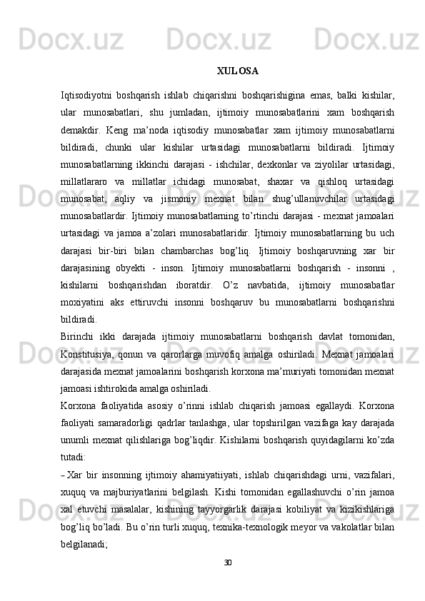 XULOSA
Iqtisodiyotni   boshqarish   ishlab   chiqarishni   boshqarishigina   emas,   balki   kishilar,
ular   munosabatlari,   shu   jumladan,   ijtimoiy   munosabatlarini   xam   boshqarish
demakdir.   Keng   ma’noda   iqtisodiy   munosabatlar   xam   ijtimoiy   munosabatlarni
bildiradi,   chunki   ular   kishilar   urtasidagi   munosabatlarni   bildiradi.   Ijtimoiy
munosabatlarning   ikkinchi   darajasi   -   ishchilar,   dexkonlar   va   ziyolilar   urtasidagi,
millatlararo   va   millatlar   ichidagi   munosabat,   shaxar   va   qishloq   urtasidagi
munosabat,   aqliy   va   jismoniy   mexnat   bilan   shug’ullanuvchilar   urtasidagi
munosabatlardir. Ijtimoiy munosabatlarning to’rtinchi  darajasi - mexnat jamoalari
urtasidagi   va   jamoa   a’zolari   munosabatlaridir.   Ijtimoiy   munosabatlarning   bu   uch
darajasi   bir-biri   bilan   chambarchas   bog’liq.   Ijtimoiy   boshqaruvning   xar   bir
darajasining   obyekti   -   inson.   Ijtimoiy   munosabatlarni   boshqarish   -   insonni   ,
kishilarni   boshqarishdan   iboratdir.   O’z   navbatida,   ijtimoiy   munosabatlar
moxiyatini   aks   ettiruvchi   insonni   boshqaruv   bu   munosabatlarni   boshqarishni
bildiradi.
Birinchi   ikki   darajada   ijtimoiy   munosabatlarni   boshqarish   davlat   tomonidan,
Konstitusiya,   qonun   va   qarorlarga   muvofiq   amalga   oshiriladi.   Mexnat   jamoalari
darajasida mexnat jamoalarini boshqarish korxona ma’muriyati tomonidan mexnat
jamoasi ishtirokida amalga oshiriladi.
Korxona   faoliyatida   asosiy   o’rinni   ishlab   chiqarish   jamoasi   egallaydi.   Korxona
faoliyati   samaradorligi   qadrlar   tanlashga,   ular   topshirilgan   vazifaga   kay   darajada
unumli   mexnat   qilishlariga   bog’liqdir.  Kishilarni   boshqarish  quyidagilarni   ko’zda
tutadi:
– Xar   bir   insonning   ijtimoiy   ahamiyatiiyati,   ishlab   chiqarishdagi   urni,   vazifalari,
xuquq   va   majburiyatlarini   belgilash.   Kishi   tomonidan   egallashuvchi   o’rin   jamoa
xal   etuvchi   masalalar,   kishining   tayyorgarlik   darajasi   kobiliyat   va   kizikishlariga
bog’liq bo’ladi. Bu o’rin turli xuquq, texnika-texnologik meyor va vakolatlar bilan
belgilanadi;
30 