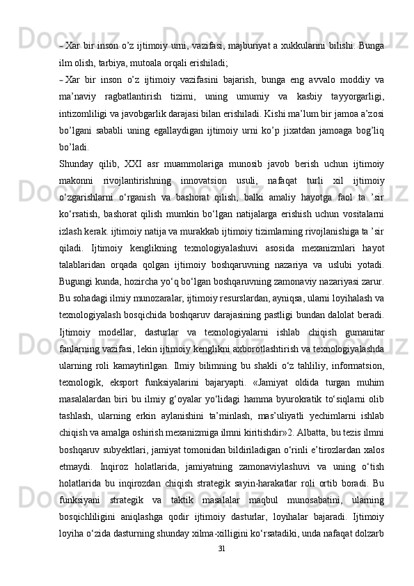 – Xar bir inson o’z ijtimoiy urni, vazifasi, majburiyat a xukkularini bilishi. Bunga
ilm olish, tarbiya, mutoala orqali erishiladi;
– Xar   bir   inson   o’z   ijtimoiy   vazifasini   bajarish,   bunga   eng   avvalo   moddiy   va
ma’naviy   ragbatlantirish   tizimi,   uning   umumiy   va   kasbiy   tayyorgarligi,
intizomliligi va javobgarlik darajasi bilan erishiladi. Kishi ma’lum bir jamoa a’zosi
bo’lgani   sababli   uning   egallaydigan   ijtimoiy   urni   ko’p   jixatdan   jamoaga   bog’liq
bo’ladi. 
Shunday   qilib,   XXI   asr   muammolariga   munosib   javob   berish   uchun   ijtimoiy
makonni   rivojlantirishning   innovatsion   usuli,   nafaqat   turli   xil   ijtimoiy
o‘zgarishlarni   o‘rganish   va   bashorat   qilish,   balki   amaliy   hayotga   faol   ta   ’sir
ko‘rsatish,   bashorat   qilish   mumkin   bo‘lgan   natijalarga   erishish   uchun   vositalarni
izlash kerak. ijtimoiy natija va murakkab ijtimoiy tizimlarning rivojlanishiga ta ’sir
qiladi.   Ijtimoiy   kenglikning   texnologiyalashuvi   asosida   mexanizmlari   hayot
talablaridan   orqada   qolgan   ijtimoiy   boshqaruvning   nazariya   va   uslubi   yotadi.
Bugungi kunda, hozircha yo‘q bo‘lgan boshqaruvning zamonaviy nazariyasi zarur.
Bu sohadagi ilmiy munozaralar, ijtimoiy resurslardan, ayniqsa, ularni loyihalash va
texnologiyalash bosqichida boshqaruv darajasining pastligi bundan dalolat beradi.
Ijtimoiy   modellar,   dasturlar   va   texnologiyalarni   ishlab   chiqish   gumanitar
fanlarning vazifasi, lekin ijtimoiy kenglikni axborotlashtirish va texnologiyalashda
ularning   roli   kamaytirilgan.   Ilmiy   bilimning   bu   shakli   o‘z   tahliliy,   informatsion,
texnologik,   eksport   funksiyalarini   bajaryapti.   «Jamiyat   oldida   turgan   muhim
masalalardan   biri   bu   ilmiy   g‘oyalar   yo‘lidagi   hamma   byurokratik   to‘siqlarni   olib
tashlash,   ularning   erkin   aylanishini   ta’minlash,   mas’uliyatli   yechimlarni   ishlab
chiqish va amalga oshirish mexanizmiga ilmni kiritishdir»2. Albatta, bu tezis ilmni
boshqaruv subyektlari, jamiyat tomonidan bildiriladigan o‘rinli e’tirozlardan xalos
etmaydi.   Inqiroz   holatlarida,   jamiyatning   zamonaviylashuvi   va   uning   o‘tish
holatlarida   bu   inqirozdan   chiqish   strategik   sayin-harakatlar   roli   ortib   boradi.   Bu
funksiyani   strategik   va   taktik   masalalar   maqbul   munosabatini,   ularning
bosqichliligini   aniqlashga   qodir   ijtimoiy   dasturlar,   loyihalar   bajaradi.   Ijtimoiy
loyiha o‘zida dasturning shunday xilma-xilligini ko‘rsatadiki, unda nafaqat dolzarb
31 