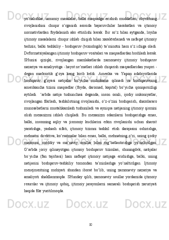 yo‘nalishlar,   umumiy   masalalar,   balki   maqsadga   erishish   muddatlari,   obyektning
rivojlanishini   chuqur   o‘rganish   asosida   bajaruvchilar   harakatlari   va   ijtimoiy
normativlardan   foydalanish   aks   ettirilishi   kerak.   Bir   so‘z   bilan   aytganda,   loyiha
ijtimoiy masalalarni chuqur ishlab chiqish bilan xarakterlanadi va nafaqat ijtimoiy
tashxis,   balki   tashkiliy   -   boshqaruv  (texnologik)   ta’minotni   ham   o‘z   ichiga  oladi.
Deformatsiyalangan ijtimoiy boshqaruv vositalari va maqsadlardan boshlash kerak.
SHunisi   qiziqki,   rivojlangan   mamlakatlarda   zamonaviy   ijtimoiy   boshqaruv
nazariya va amaliyotiga - hayot ne’matlari ishlab chiqarish maqsadlaridan yuqori -
degan   marksistik   g‘oya   keng   kirib   keldi.   Amerika   va   Yapon   adabiyotlarida
boshqaruv   g‘oyasi   natijalar   bo‘yicha   muhokama   qilinadi   va   boshqaruvning
amerikancha   tizimi   maqsadlar   (foyda,   daromad,   kapital)   bo‘yicha   qoniqarsizligi
aytiladi.     ‘arbda   natija   tushunchasi   deganda,   inson   omili,   ijodiy   imkoniyatlar,
rivojlangan   fikrlash,   tashkilotning   rivojlanishi,   o‘z-o‘zini   boshqarish,   shaxslararo
munosabatlarni  mustahkamlash  tushuniladi  va ayniqsa natijaning ijtimoiy qismini
olish   mexanizmi   ishlab   chiqiladi.   Bu   mexanizm   odamlarni   boshqarishga   emas,
balki,   insonning   aqliy   va   jismoniy   kuchlarini   erkin   rivojlanishi   uchun   sharoit
yaratishga,   yashash   sifati,   ijtimoiy   tizimni   tashkil   etish   darajasini   oshirishga,
mehnatni direktiva, ko‘rsatmalar  bilan emas, balki, mehnatning o‘zi, uning ijodiy
mazmuni,   moddiy   va   ma’naviy   omillar   bilan   rag‘batlantirishga   yo‘naltirilgan.
G‘arbda   joriy   qilinayotgan   ijtimoiy   boshqaruv   tizimlari,   shuningdek,   natijalar
bo`yicha   (fan   tajribasi)   ham   nafaqat   ijtimoiy   natijaga   erishishga,   balki,   uning
natijasini   boshqaruv-tashkiliy   tomondan   ta’minlashga   yo‘naltirilgan.   Ijtimoiy
menejmentning   mohiyati   shundan   iborat   bo‘lib,   uning   zamonaviy   nazariya   va
amaliyoti   shakllanmoqda.   SHunday   qilib,   zamonaviy   usullar   yordamida   ijtimoiy
resurslar   va   ijtimoiy   qobiq,   ijtimoiy   jarayonlarni   samarali   boshqarish   zaruriyati
haqida fikr yuritilmoqda. 
32 