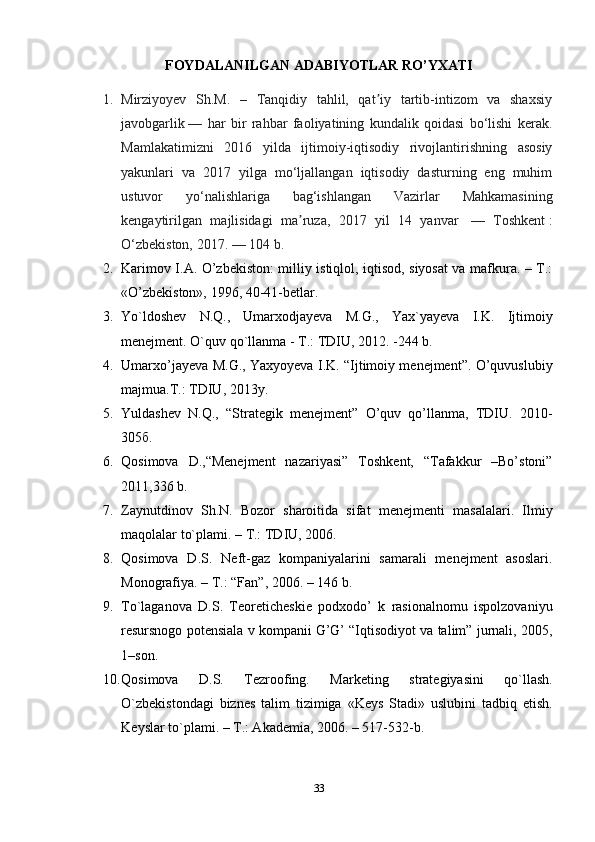 FOYDALANILGAN ADABIYOTLAR RO’YXATI
1. Mirziyoyev   Sh.M.   –   Tanqidiy   tahlil,   qat iy   tartib-intizom   va   shaxsiyʼ
javobgarlik   —   har   bir   rahbar   faoliyatining   kundalik   qoidasi   bo‘lishi   kerak.
Mamlakatimizni   2016   yilda   ijtimoiy-iqtisodiy   rivojlantirishning   asosiy
yakunlari   va   2017   yilga   mo‘ljallangan   iqtisodiy   dasturning   eng   muhim
ustuvor   yo‘nalishlariga   bag‘ishlangan   Vazirlar   Mahkamasining
kengaytirilgan   majlisidagi   ma ruza,   2017   yil   14   yanvar  	
ʼ   —   Toshkent   :
O‘zbekiston, 2017.   — 104 b.
2. Karimov I.A. O’zbekiston: milliy istiqlol, iqtisod, siyosat va mafkura. – T.:
«O’zbekiston», 1996, 40-41-betlar.
3. Yo`ldoshev   N.Q.,   Umarxodjayeva   М .G.,   Yax`yayeva   I.K.   Ijtimoiy
menejment. O`quv qo`llanma -  Т .:  Т DIU, 2012. -244 b. 
4. Umarxo’jayeva   М .G., Yaxyoyeva I.K. “Ijtimoiy menejment”. O’quvuslubiy
majmua. Т .: TDIU, 2013y. 
5. Yuldashev   N.Q.,   “Strategik   menejment”   O’quv   qo’llanma,   TDIU.   2010-
305 б . 
6. Qosimova   D.,“Menejment   nazariyasi”   Toshkent,   “Tafakkur   –Bo’stoni”
2011,336 b. 
7. Zaynutdinov   Sh.N.   Bozor   sharoitida   sifat   m е n е jm е nti   masalalari.   Ilmiy
maqolalar to`plami. – T.: TDIU, 2006.
8. Qosimova   D.S.   N е ft-gaz   kompaniyalarini   samarali   menejment   asoslari.
Monografiya. – T.: “Fan”, 2006. – 146 b. 
9. To`laganova   D.S.   T е or е tich е ski е   podxodo’   k   rasionalnomu   ispolzovaniyu
r е sursnogo pot е nsiala v kompanii G’G’ “Iqtisodiyot va talim” jurnali, 2005,
1–son. 
10. Qosimova   D.S.   Tezroofing.   Mark е ting   strat е giyasini   qo`llash.
O`zb е kistondagi   bizn е s   talim   tizimiga   «K е ys   Stadi»   uslubini   tadbiq   etish.
K е yslar to`plami. – T.: Akademia, 2006. – 517-532-b. 
33 