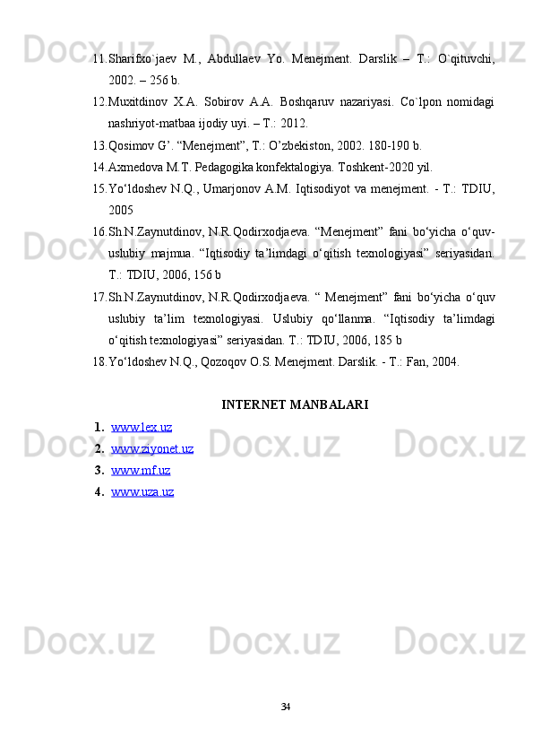 11. Sharifxo`ja е v   M.,   Abdulla е v   Yo.   M е n е jm е nt.   Darslik   –   T.:   O`qituvchi,
2002. – 256 b.
12. Muxitdinov   X.A.   Sobirov   A.A.   Boshqaruv   nazariyasi.   Co`lpon   nomidagi
nashriyot-matbaa ijodiy uyi. – T.: 2012. 
13. Qosimov G’. “Menejment”, T.: O’zbekiston, 2002. 180-190 b.
14. Axmedova M.T. Pedagogika konfektalogiya. Toshkent-2020 yil. 
15. Yo‘ldoshev  N.Q.,  Umarjonov  A.M.  Iqtisodiyot  va  menejment.   -  T.:   TDIU,
2005
16. Sh.N.Zaynutdinov,   N.R.Qodirxodjaeva.   “Menejment”   fani   bo‘yicha   o‘quv-
uslubiy   majmua.   “Iqtisodiy   ta’limdagi   o‘qitish   texnologiyasi”   seriyasidan.
T.: TDIU, 2006, 156 b
17. Sh.N.Zaynutdinov,   N.R.Qodirxodjaeva.   “   Menejment”   fani   bo‘yicha   o‘quv
uslubiy   ta’lim   texnologiyasi.   Uslubiy   qo‘llanma.   “Iqtisodiy   ta’limdagi
o‘qitish texnologiyasi” seriyasidan. T.: TDIU, 2006, 185 b
18. Yo‘ldoshev N.Q., Qozoqov O.S. Menejment. Darslik. - T.: Fan, 2004.
INTERNET MANBALARI
1. www.lex.uz   
2. www.ziyonet.uz   
3. www.mf.uz   
4. www.uza.uz     
34 